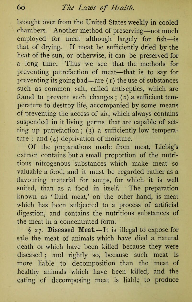 brought over from the United States weekly in cooled chambers. Another method of preserving—not much employed for meat although largely for fish—is that of drying. If meat be sufficiently dried by the heat of the sun, or otherwise, it can be preserved for a long time. Thus we see that the methods for preventing putrefaction of meat—that is to say for preventing its going bad—are (i) the use of substances such as common salt, called antiseptics, which are found to prevent such changes; (2) a sufficient tem- perature to destroy life, accompanied by some means of preventing the access of air, which always contains suspended in it living germs that are capable of set- ting up putrefaction; (3) a sufficiently low tempera- ture ; and (4) deprivation of moisture. Of the preparations made from meat, Liebig’s extract contains but a small proportion of the nutri- tious nitrogenous substances which make meat so valuable a food, and it must be regarded rather as a flavouring material for soups, for which it is well suited, than as a food in itself. The preparation known as ‘ fluid meat,’ on the other hand, is meat which has been subjected to a process of artificial digestion, and contains the nutritious substances of the meat in a concentrated form. § 27. Diseased Meat.—It is illegal to expose for sale the meat of animals which have died a natural death or which have been killed because they were diseased ; and rightly so, because such m.eat is more liable to decomposition than the meat of healthy animals which have been killed, and the eating of decomposing meat is liable to produce