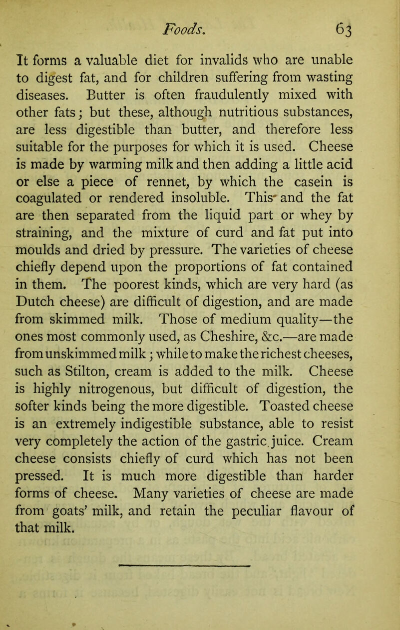 It forms a valuable diet for invalids who are unable to digest fat, and for children suffering from wasting diseases. Butter is often fraudulently mixed with other fats; but these, although nutritious substances, are less digestible than butter, and therefore less suitable for the purposes for which it is used. Cheese is made by warming milk and then adding a little acid or else a piece of rennet, by which the casein is coagulated or rendered insoluble. This* and the fat are then separated from the liquid part or whey by straining, and the mixture of curd and fat put into moulds and dried by pressure. The varieties of cheese chiefly depend upon the proportions of fat contained in them. The poorest kinds, which are very hard (as Dutch cheese) are difhcult of digestion, and are made from skimmed milk. Those of medium quality—the ones most commonly used, as Cheshire, &c.—are made from unskimmed milk \ while to make the richest cheeses, such as Stilton, cream is added to the milk. Cheese is highly nitrogenous, but difficult of digestion, the softer kinds being the more digestible. Toasted cheese is an extremely indigestible substance, able to resist very completely the action of the gastric, juice. Cream cheese consists chiefly of curd which has not been pressed. It is much more digestible than harder forms of cheese. Many varieties of cheese are made from goats’ milk, and retain the peculiar flavour of that milk.