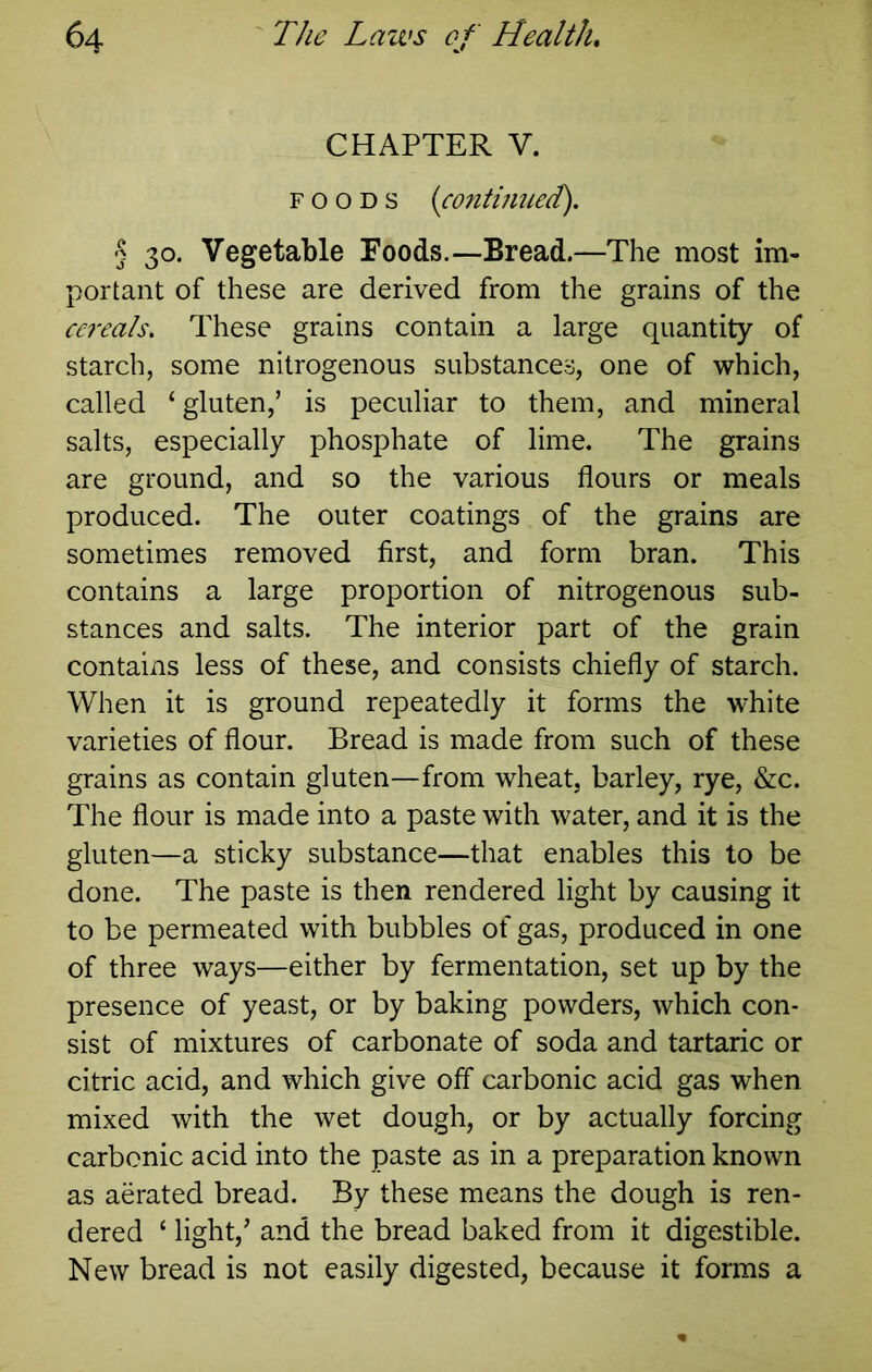CHAPTER V. FOODS {continued). § 30. Vegetable Foods.—Bread.—The most im- portant of these are derived from the grains of the cereals. These grains contain a large quantity of starch, some nitrogenous substances, one of which, called ‘gluten,’ is peculiar to them, and mineral salts, especially phosphate of lime. The grains are ground, and so the various flours or meals produced. The outer coatings of the grains are sometimes removed first, and form bran. This contains a large proportion of nitrogenous sub- stances and salts. The interior part of the grain contains less of these, and consists chiefly of starch. When it is ground repeatedly it forms the white varieties of flour. Bread is made from such of these grains as contain gluten—from wheat, barley, rye, &c. The flour is made into a paste with water, and it is the gluten—a sticky substance—that enables this to be done. The paste is then rendered light by causing it to be permeated with bubbles of gas, produced in one of three ways—either by fermentation, set up by the presence of yeast, or by baking powders, which con- sist of mixtures of carbonate of soda and tartaric or citric acid, and which give off carbonic acid gas when mixed with the wet dough, or by actually forcing carbonic acid into the paste as in a preparation known as aerated bread. By these means the dough is ren- dered ‘ light,’ and the bread baked from it digestible. New bread is not easily digested, because it forms a