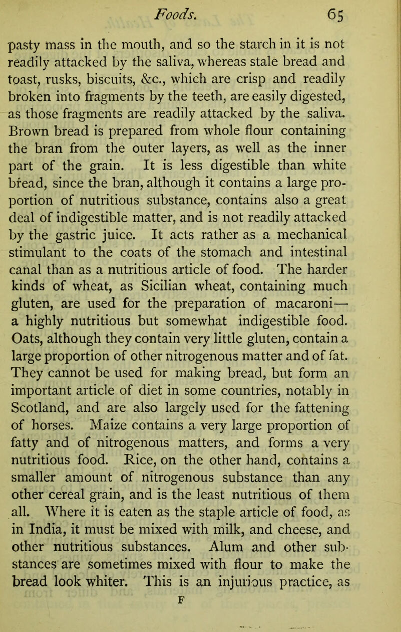 pasty mass in the mouth, and so the starch in it is not readily attacked by the saliva, whereas stale bread and toast, rusks, biscuits, &c., which are crisp and readily broken into fragments by the teeth, are easily digested, as those fragments are readily attacked by the saliva. Brown bread is prepared from whole flour containing the bran from the outer layers, as well as the inner part of the grain. It is less digestible than white bread, since the bran, although it contains a large pro- portion of nutritious substance, contains also a great deal of indigestible matter, and is not readily attacked by the gastric juice. It acts rather as a mechanical stimulant to the coats of the stomach and intestinal canal than as a nutritious article of food. The harder kinds of wheat, as Sicilian wheat, containing much gluten, are used for the preparation of macaroni— a highly nutritious but somewhat indigestible food. Oats, although they contain very little gluten, contain a large proportion of other nitrogenous matter and of fat. They cannot be used for making bread, but form an important article of diet in some countries, notably in Scotland, and are also largely used for the fattening of horses. Maize contains a very large proportion of fatty and of nitrogenous matters, and forms a very nutritious food. Rice, on the other hand, contains a smaller amount of nitrogenous substance than any other cereal grain, and is the least nutritious of them all. Where it is eaten as the staple article of food, as in India, it must be mixed with milk, and cheese, and other nutritious substances. Alum and other sub- stances are sometimes mixed with flour to make the bread look whiter. This is an injurious practice, as F