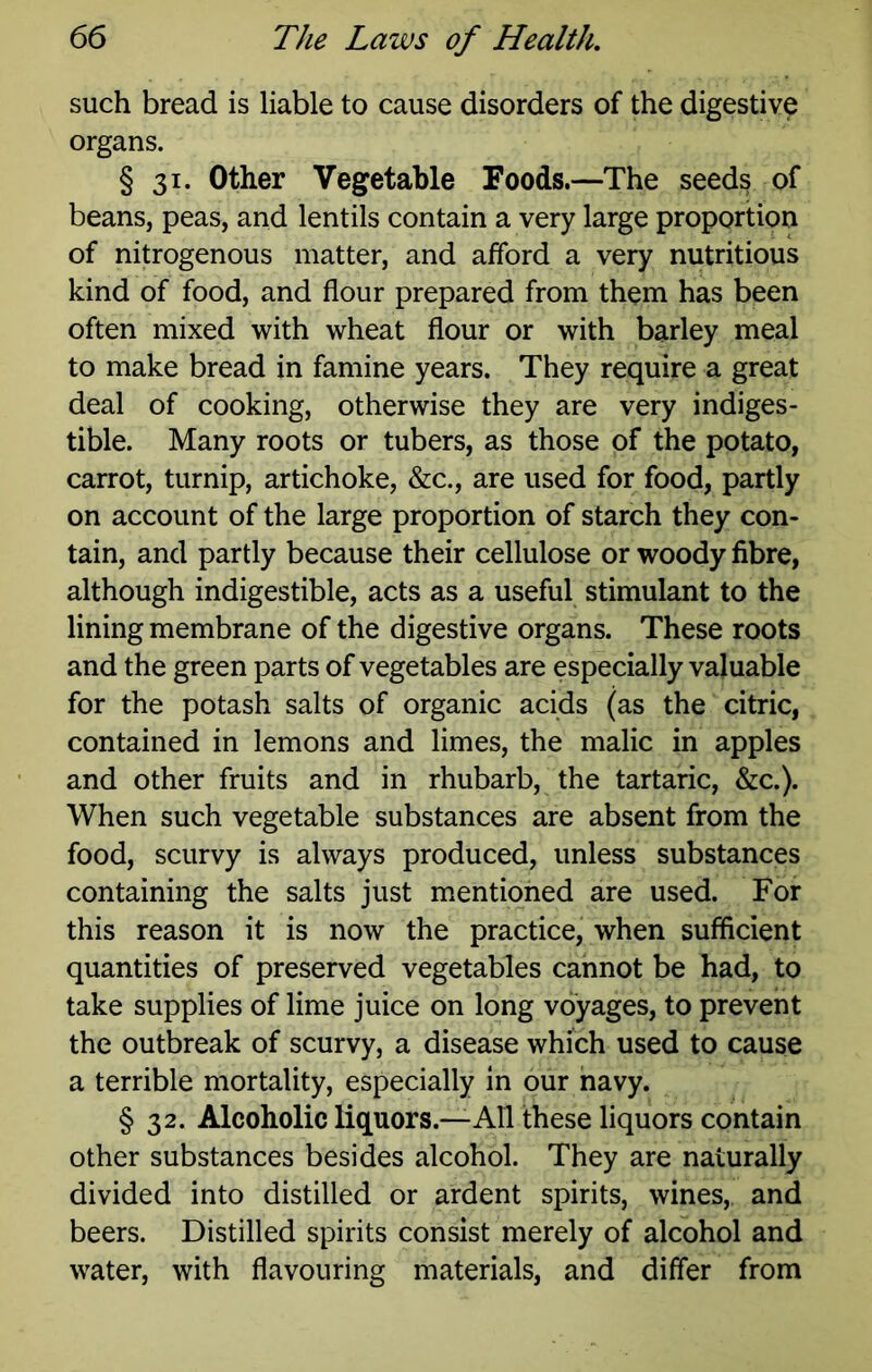 such bread is liable to cause disorders of the digestive organs. § 31. Other Vegetable Foods.—The seeds of beans, peas, and lentils contain a very large proportion of nitrogenous matter, and afford a very nutritious kind of food, and flour prepared from them has been often mixed with wheat flour or with barley meal to make bread in famine years. They require a great deal of cooking, otherwise they are very indiges- tible. Many roots or tubers, as those of the potato, carrot, turnip, artichoke, &c., are used for food, partly on account of the large proportion of starch they con- tain, and partly because their cellulose or woody fibre, although indigestible, acts as a useful stimulant to the lining membrane of the digestive organs. These roots and the green parts of vegetables are especially valuable for the potash salts of organic acids (as the citric, contained in lemons and limes, the malic in apples and other fruits and in rhubarb, the tartaric, &c.). When such vegetable substances are absent from the food, scurvy is always produced, unless substances containing the salts just mentioned are used. For this reason it is now the practice, when sufficient quantities of preserved vegetables cannot be had, to take supplies of lime juice on long voyages, to prevent the outbreak of scurvy, a disease which used to cause a terrible mortality, especially in our navy. § 32. Alcoholic liquors.—All these liquors contain other substances besides alcohol. They are naturally divided into distilled or ardent spirits, wines, and beers. Distilled spirits consist merely of alcohol and water, with flavouring materials, and differ from