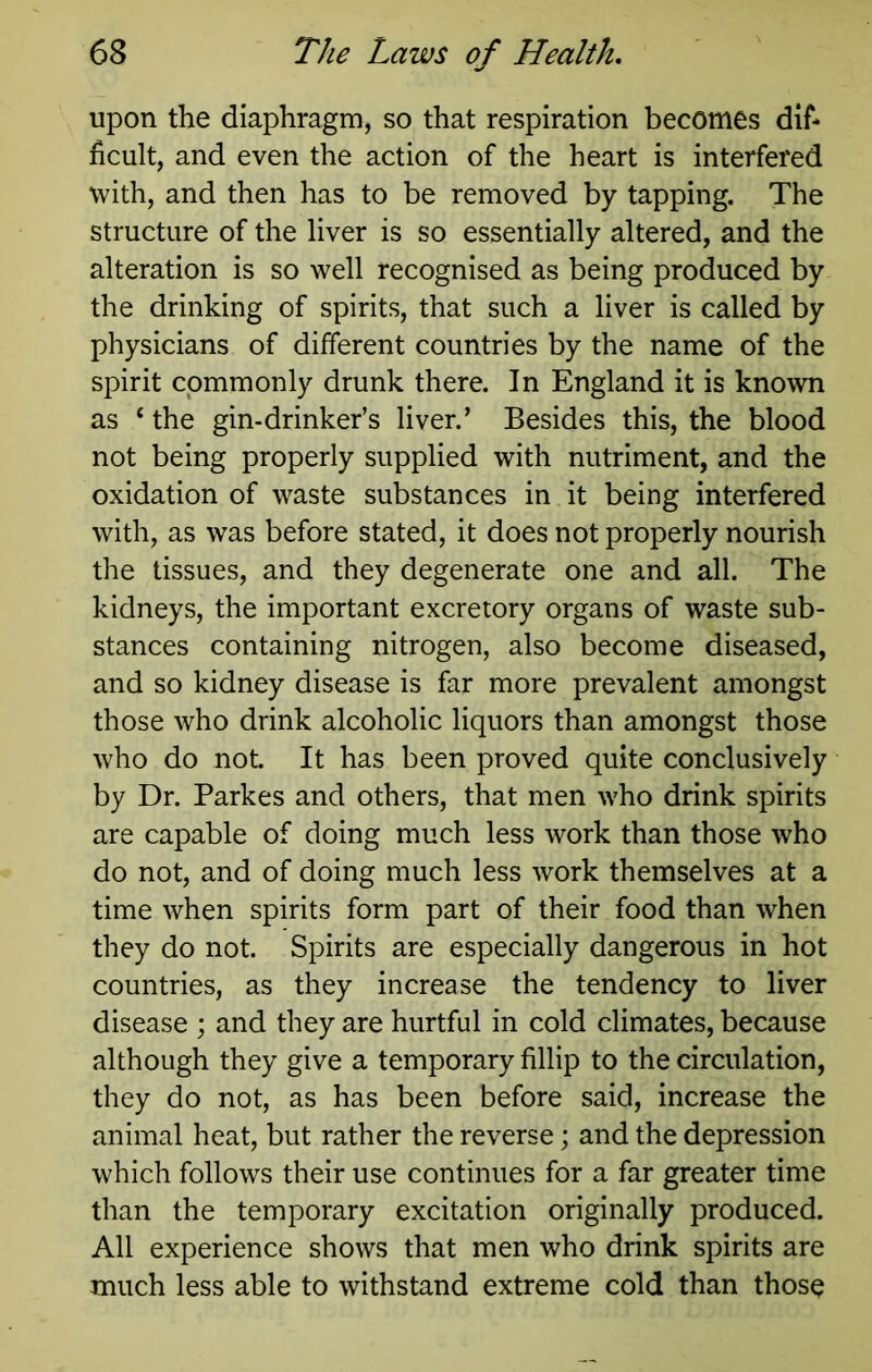upon the diaphragm, so that respiration becomes dif- ficult, and even the action of the heart is interfered with, and then has to be removed by tapping. The structure of the liver is so essentially altered, and the alteration is so well recognised as being produced by the drinking of spirits, that such a liver is called by physicians of different countries by the name of the spirit commonly drunk there. In England it is known as ‘ the gin-drinker’s liver.’ Besides this, the blood not being properly supplied with nutriment, and the oxidation of waste substances in it being interfered with, as was before stated, it does not properly nourish the tissues, and they degenerate one and all. The kidneys, the important excretory organs of waste sub- stances containing nitrogen, also become diseased, and so kidney disease is far more prevalent amongst those who drink alcoholic liquors than amongst those who do not. It has been proved quite conclusively by Dr. Parkes and others, that men who drink spirits are capable of doing much less work than those who do not, and of doing much less work themselves at a time when spirits form part of their food than when they do not. Spirits are especially dangerous in hot countries, as they increase the tendency to liver disease ; and they are hurtful in cold climates, because although they give a temporary fillip to the circulation, they do not, as has been before said, increase the animal heat, but rather the reverse; and the depression which follows their use continues for a far greater time than the temporary excitation originally produced. All experience shows that men who drink spirits are much less able to withstand extreme cold than those