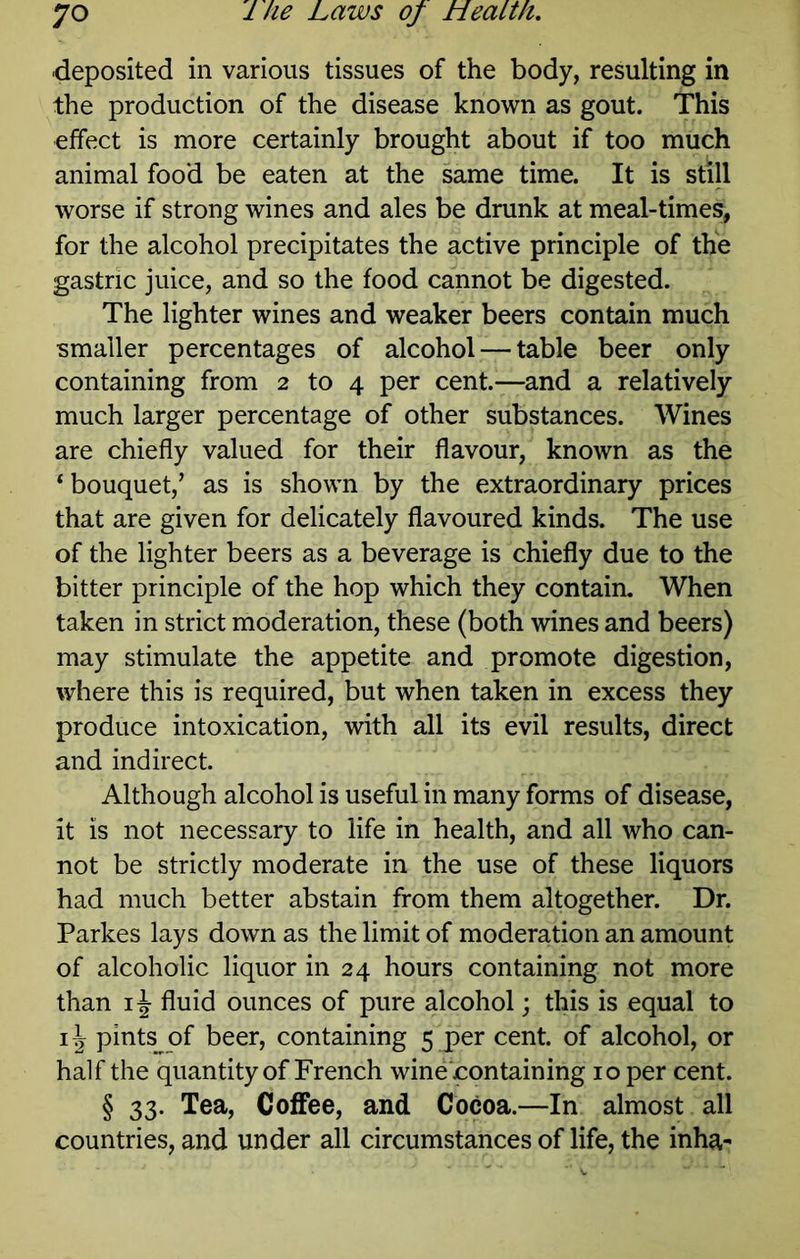 deposited in various tissues of the body, resulting in the production of the disease known as gout. This effect is more certainly brought about if too much animal food be eaten at the same time. It is still worse if strong wines and ales be drunk at meal-times, for the alcohol precipitates the active principle of the gastric juice, and so the food cannot be digested. The lighter wines and weaker beers contain much smaller percentages of alcohol — table beer only containing from 2 to 4 per cent.—and a relatively much larger percentage of other substances. Wines are chiefly valued for their flavour, known as the ‘bouquet,’ as is shown by the extraordinary prices that are given for delicately flavoured kinds. The use of the lighter beers as a beverage is chiefly due to the bitter principle of the hop which they contain. When taken in strict moderation, these (both wines and beers) may stimulate the appetite and promote digestion, where this is required, but when taken in excess they produce intoxication, with all its evil results, direct and indirect. Although alcohol is useful in many forms of disease, it is not necessary to life in health, and all who can- not be strictly moderate in the use of these liquors had much better abstain from them altogether. Dr. Parkes lays down as the limit of moderation an amount of alcoholic liquor in 24 hours containing not more than fluid ounces of pure alcohol; this is equal to pints of beer, containing 5 per cent, of alcohol, or half the quantity of French wine containing 10 per cent. § 33. Tea, Coffee, and Cocoa.—In almost all countries, and under all circumstances of life, the inha-