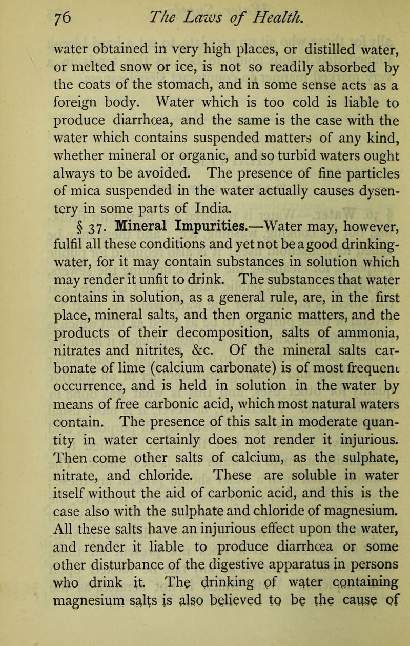 water obtained in very high places, or distilled water, or melted snow or ice, is not so readily absorbed by the coats of the stomach, and in some sense acts as a foreign body. Water which is too cold is liable to produce diarrhoea, and the same is the case with the water which contains suspended matters of any kind, whether mineral or organic, and so turbid waters ought always to be avoided. The presence of fine particles of mica suspended in the water actually causes dysen- tery in some parts of India. § 37. Mineral Impurities.—Water may, however, fulfil all these conditions and yet not be a good drinking- water, for it may contain substances in solution which may render it unfit to drink. The substances that water contains in solution, as a general rule, are, in the first place, mineral salts, and then organic matters, and the products of their decomposition, salts of ammonia, nitrates and nitrites, &c. Of the mineral salts car- bonate of lime (calcium carbonate) is of most frequent occurrence, and is held in solution in the water by means of free carbonic acid, which most natural waters contain. The presence of this salt in moderate quan- tity in water certainly does not render it injurious. Then come other salts of calcium, as the sulphate, nitrate, and chloride. These are soluble in water itself without the aid of carbonic acid, and this is the case also with the sulphate and chloride of magnesium. All these salts have an injurious effect upon the water, and render it liable to produce diarrhoea or some other disturbance of the digestive apparatus in persons who drink it. The drinking pf w^ter containing magnesium salts is also believed tg be the cause of