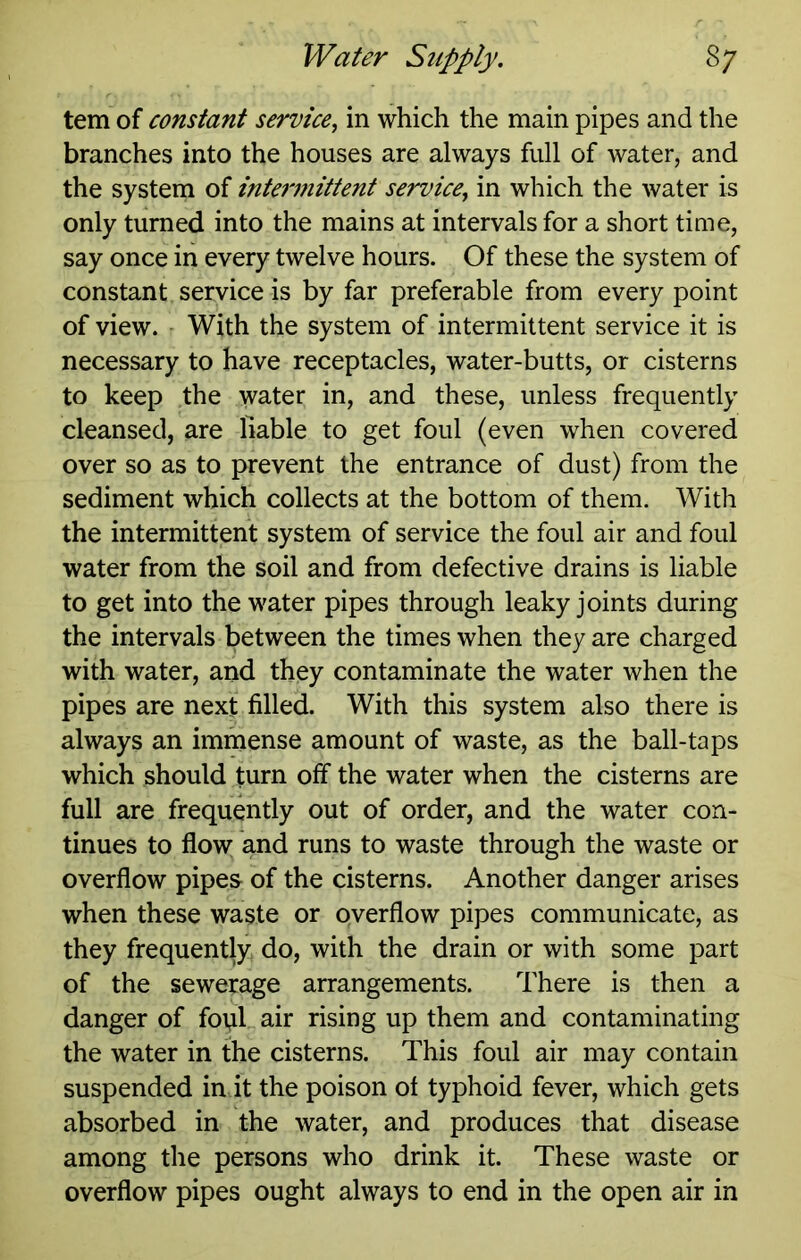 tern of constant service, in which the main pipes and the branches into the houses are always full of water, and the system of inteniiittent service, in which the water is only turned into the mains at intervals for a short time, say once in every twelve hours. Of these the system of constant service is by far preferable from every point of view. - With the system of intermittent service it is necessary to have receptacles, water-butts, or cisterns to keep the water in, and these, unless frequently cleansed, are liable to get foul (even when covered over so as to prevent the entrance of dust) from the sediment which collects at the bottom of them. With the intermittent system of service the foul air and foul water from the soil and from defective drains is liable to get into the water pipes through leaky joints during the intervals between the times when they are charged with water, and they contaminate the water when the pipes are next filled. With this system also there is always an immense amount of waste, as the ball-taps which should turn off the water when the cisterns are full are frequently out of order, and the water con- tinues to flow and runs to waste through the waste or overflow pipes- of the cisterns. Another danger arises when these waste or overflow pipes communicate, as they frequently do, with the drain or with some part of the sewerage arrangements. There is then a danger of fotil air rising up them and contaminating the water in the cisterns. This foul air may contain suspended in it the poison of typhoid fever, which gets absorbed in the water, and produces that disease among the persons who drink it. These waste or overflow pipes ought always to end in the open air in