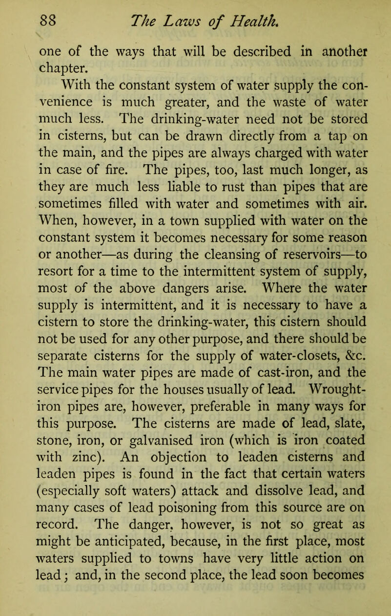 one of the ways that will be described in another chapter. With the constant system of water supply the con- venience is much greater, and the waste of water much less. The drinking-water need not be stored in cisterns, but can be drawn directly from a tap on the main, and the pipes are always charged with water in case of fire. The pipes, too, last much longer, as they are much less liable to rust than pipes that are sometimes filled with water and sometimes with air. When, however, in a town supplied with water on the constant system it becomes necessary for some reason or another—as during the cleansing of reservoirs—to resort for a time to the intermittent system of supply, most of the above dangers arise. Where the water supply is intermittent, and it is necessary to have a cistern to store the drinking-water, this cistern should not be used for any other purpose, and there should be separate cisterns for the supply of water-closets, &c. The main water pipes are made of cast-iron, and the service pipes for the houses usually of lead. Wrought- iron pipes are, however, preferable in many ways for this purpose. The cisterns are made of lead, slate, stone, iron, or galvanised iron (which is iron coated with zinc). An objection to leaden cisterns and leaden pipes is found in the fact that certain waters (especially soft waters) attack and dissolve lead, and many cases of lead poisoning from this source are on record. The danger, however, is not so great as might be anticipated, because, in the first place, most waters supplied to towns have very little action on lead; and, in the second place, the lead soon becomes