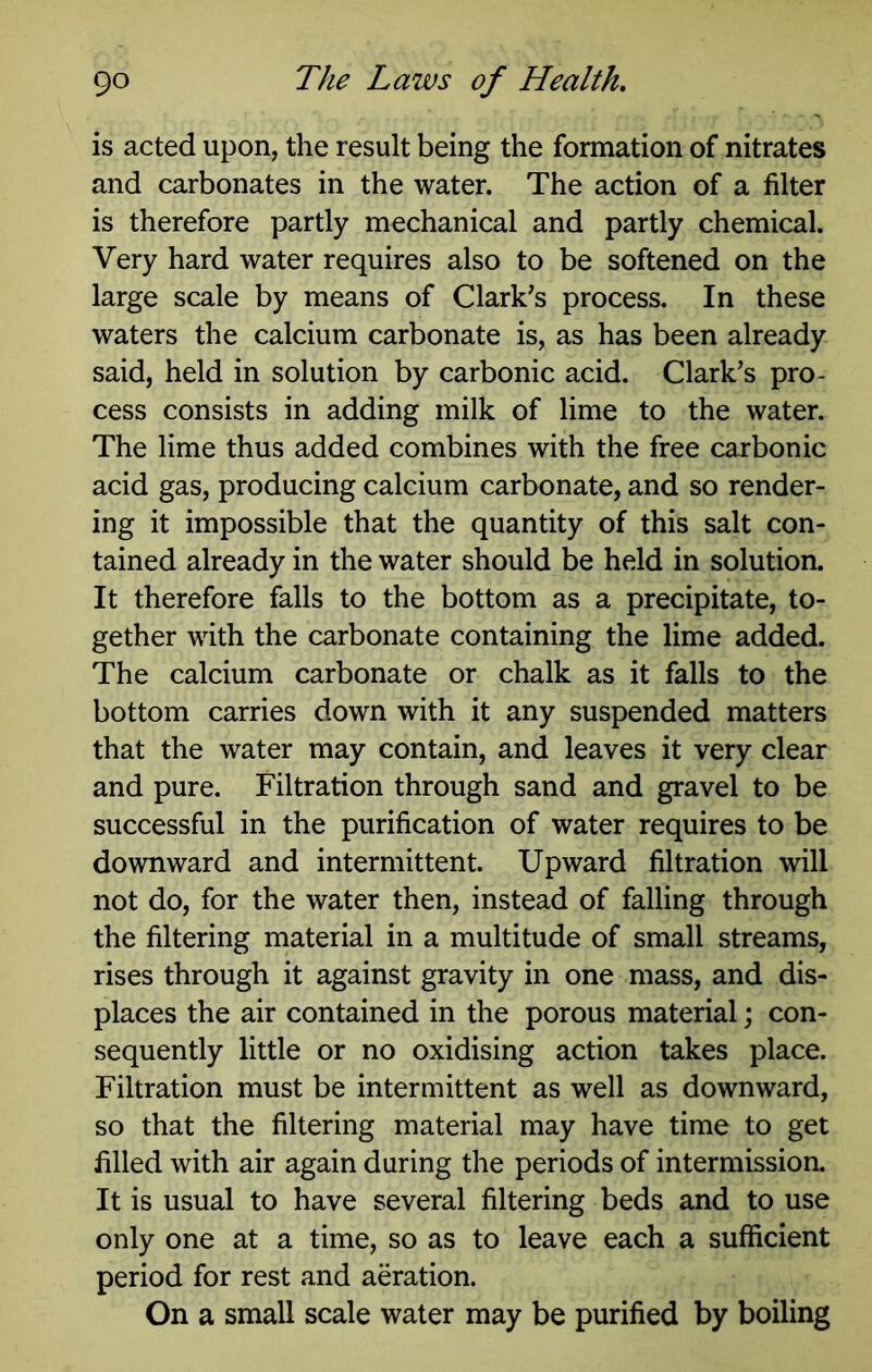 is acted upon, the result being the formation of nitrates and carbonates in the water. The action of a filter is therefore partly mechanical and partly chemical. Very hard water requires also to be softened on the large scale by means of Clark’s process. In these waters the calcium carbonate is, as has been already said, held in solution by carbonic acid. Clark’s pro- cess consists in adding milk of lime to the water. The lime thus added combines with the free carbonic acid gas, producing calcium carbonate, and so render- ing it impossible that the quantity of this salt con- tained already in the water should be held in solution. It therefore falls to the bottom as a precipitate, to- gether with the carbonate containing the lime added. The calcium carbonate or chalk as it falls to the bottom carries down with it any suspended matters that the water may contain, and leaves it very clear and pure. Filtration through sand and gravel to be successful in the purification of water requires to be downward and intermittent. Upward filtration will not do, for the water then, instead of falling through the filtering material in a multitude of small streams, rises through it against gravity in one mass, and dis- places the air contained in the porous material; con- sequently little or no oxidising action takes place. Filtration must be intermittent as well as downward, so that the filtering material may have time to get filled with air again during the periods of intermission. It is usual to have several filtering beds and to use only one at a time, so as to leave each a sufficient period for rest and aeration. On a small scale water may be purified by boiling