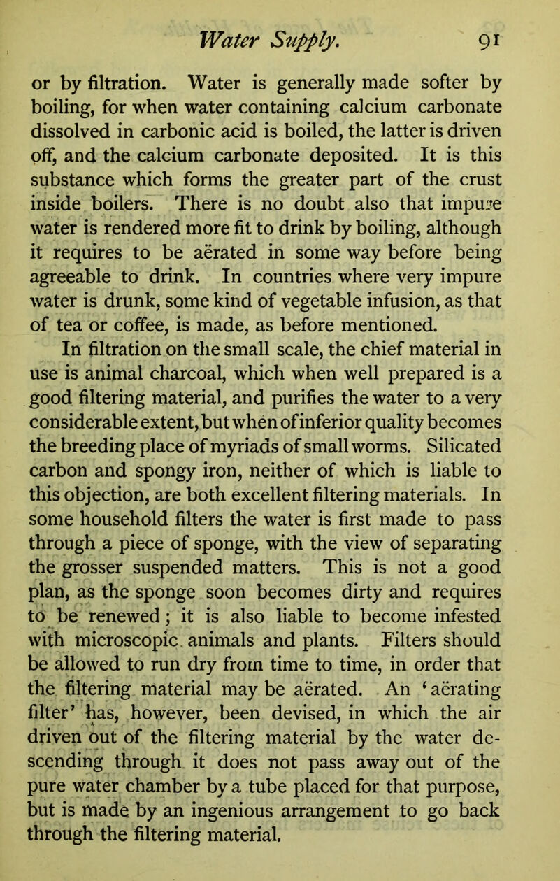 or by filtration. Water is generally made softer by boiling, for when water containing calcium carbonate dissolved in carbonic acid is boiled, the latter is driven off, and the calcium carbonate deposited. It is this substance which forms the greater part of the crust inside boilers. There is no doubt also that impuire water is rendered more fit to drink by boiling, although it requires to be aerated in some way before being agreeable to drink. In countries where very impure water is drunk, some kind of vegetable infusion, as that of tea or coffee, is made, as before mentioned. In filtration on the small scale, the chief material in use is animal charcoal, which when well prepared is a good filtering material, and purifies the water to a very considerable extent, but when of inferior quality becomes the breeding place of myriads of small worms. Silicated carbon and spongy iron, neither of which is liable to this objection, are both excellent filtering materials. In some household filters the water is first made to pass through a piece of sponge, with the view of separating the grosser suspended matters. This is not a good plan, as the sponge soon becomes dirty and requires to be renewed; it is also liable to become infested with microscopic, animals and plants. Filters should be allowed to run dry from time to time, in order that the filtering material may be aerated. An ‘ abating filter’ has, however, been devised, in which the air driven out of the filtering material by the water de- scending through it does not pass away out of the pure water chamber by a tube placed for that purpose, but is made by an ingenious arrangement to go back through the filtering material.