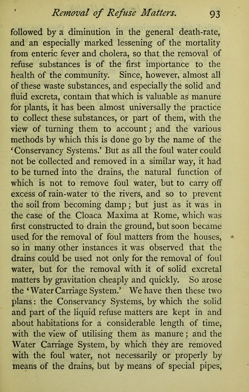 followed by a diminution in the general death-rate, and an especially marked lessening of the mortality from enteric fever and cholera, so that the removal of refuse substances is of the first importance to the health of the community. Since, however, almost all of these waste substances, and especially the solid and fluid excreta, contain that which is valuable as manure for plants, it has been almost universally the practice to collect these substances, or part of them, with the view of turning them to account; and the various methods by which this is done go by the name of the ‘ Conservancy Systems.’ But as all the foul water could not be collected and removed in a similar way, it had to be turned into the drains, the natural function of which is not to remove foul water, but to carry off excess of rain-water to the rivers, and so to prevent the soil from becoming damp; but just as it was in the case of the Cloaca Maxima at Rome, which was first constructed to drain the ground, but soon became used for the removal of foul matters from the houses, so in many other instances it was observed that the drains could be used not only for the removal of foul water, but for the removal with it of solid excretal matters by gravitation cheaply and quickly. So arose the ‘Water Carriage System.’ We have then these two plans: the Conservancy Systems, by which the solid and part of the liquid refuse matters are kept in and about habitations for a considerable length of time, with the view of utilising them as manure; and the Water Carriage System, by which they are removed with the foul water, not necessarily or properly by means of the drains, but by means of special pipes,