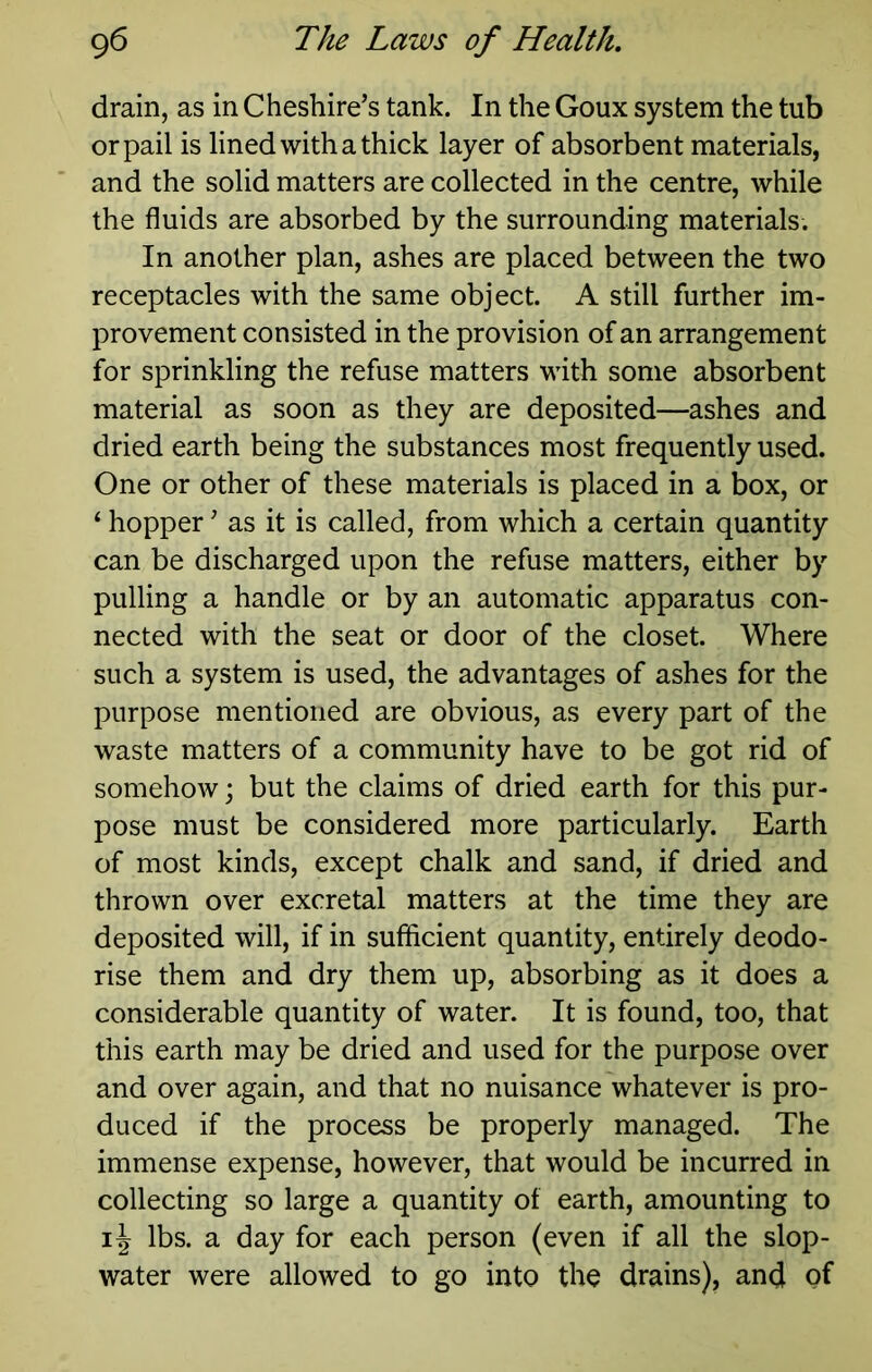 drain, as in Cheshire’s tank. In the Goux system the tub or pail is lined with a thick layer of absorbent materials, and the solid matters are collected in the centre, while the fluids are absorbed by the surrounding materials. In another plan, ashes are placed between the two receptacles with the same object. A still further im- provement consisted in the provision of an arrangement for sprinkling the refuse matters with some absorbent material as soon as they are deposited—ashes and dried earth being the substances most frequently used. One or other of these materials is placed in a box, or ‘ hopper ’ as it is called, from which a certain quantity can be discharged upon the refuse matters, either by pulling a handle or by an automatic apparatus con- nected with the seat or door of the closet. Where such a system is used, the advantages of ashes for the purpose mentioned are obvious, as every part of the waste matters of a community have to be got rid of somehow; but the claims of dried earth for this pur- pose must be considered more particularly. Earth of most kinds, except chalk and sand, if dried and thrown over excretal matters at the time they are deposited will, if in sufficient quantity, entirely deodo- rise them and dry them up, absorbing as it does a considerable quantity of water. It is found, too, that this earth may be dried and used for the purpose over and over again, and that no nuisance whatever is pro- duced if the process be properly managed. The immense expense, however, that would be incurred in collecting so large a quantity of earth, amounting to lbs. a day for each person (even if all the slop- water were allowed to go into the drains), and of