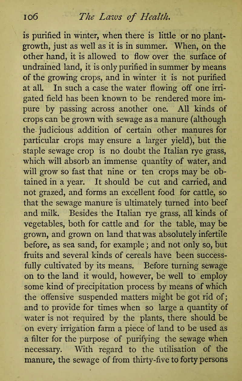 is purified in winter, when there is little or no plant- growth, just as well as it is in summer. When, on the other hand, it is allowed to flow over the surface of undrained land, it is only purified in summer by means of the growing crops, and in winter it is not purified at all. In such a case the water flowing off one irri- gated field has been known to be rendered more im- pure by passing across another one. All kinds of crops can be grown with sewage as a manure (although the judicious addition of certain other manures for particular crops may ensure a larger yield), but the staple sewage crop is no doubt the Italian rye grass, which will absorb an immense quantity of water, and will grow so fast that nine or ten crops may be ob- tained in a year. It should be cut and carried, and not grazed, and forms an excellent food for cattle, so that the sewage manure is ultimately turned into beef and milk. Besides the Italian rye grass, all kinds of vegetables, both for cattle and for the table, may be grown, and grown on land that was absolutely infertile before, as sea sand, for example j and not only so, but fruits and several kinds of cereals have been success- fully cultivated by its means. Before turning sewage on to the land it would, however, be well to employ some kind of precipitation process by means of which the offensive suspended matters might be got rid of; and to provide for times when so large a quantity of water is not required by the plants, there should be on every irrigation farm a piece of land to be used as a filter for the purpose of purifying the sewage when necessary. With regard to the utilisation of the manure, the sewage of from thirty-five to forty persons