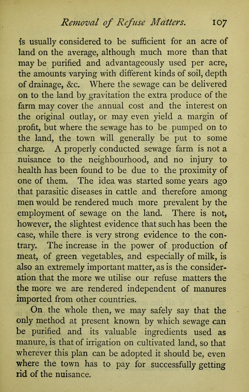 is usually considered to be sufficient for an acre of land on the average, although much more than that may be purified and advantageously used per acre, the amounts varying with different kinds of soil, depth of drainage, &c. Where the sewage can be delivered on to the land by gravitation the extra produce of the farm may cover the annual cost and the interest on the original outlay, or may even yield a margin of profit, but where the sewage has to be pumped on to the land, the town will generally be put to some charge. A properly conducted sewage farm is not a nuisance to the neighbourhood, and no injury to health has been found to be due to the proximity of one of them. The idea was started some years ago that parasitic diseases in cattle and therefore among men would be rendered much more prevalent by the employment of sewage on the land. There is not, however, the slightest evidence that such has been the case, while there is very strong evidence to the con- trary. The increase in the power of production of meat, of green vegetables, and especially of milk, is also an extremely important matter, as is the consider- ation that the more we utilise our refuse matters the the more we are rendered independent of manures imported from other countries. On the whole then, we may safely say that the only method at present known by which sewage can be purified and its valuable ingredients used as manure, is that of irrigation on cultivated land, so that wherever this plan can be adopted it should be, even where the town has to pay for successfully getting rid of the nuisance.