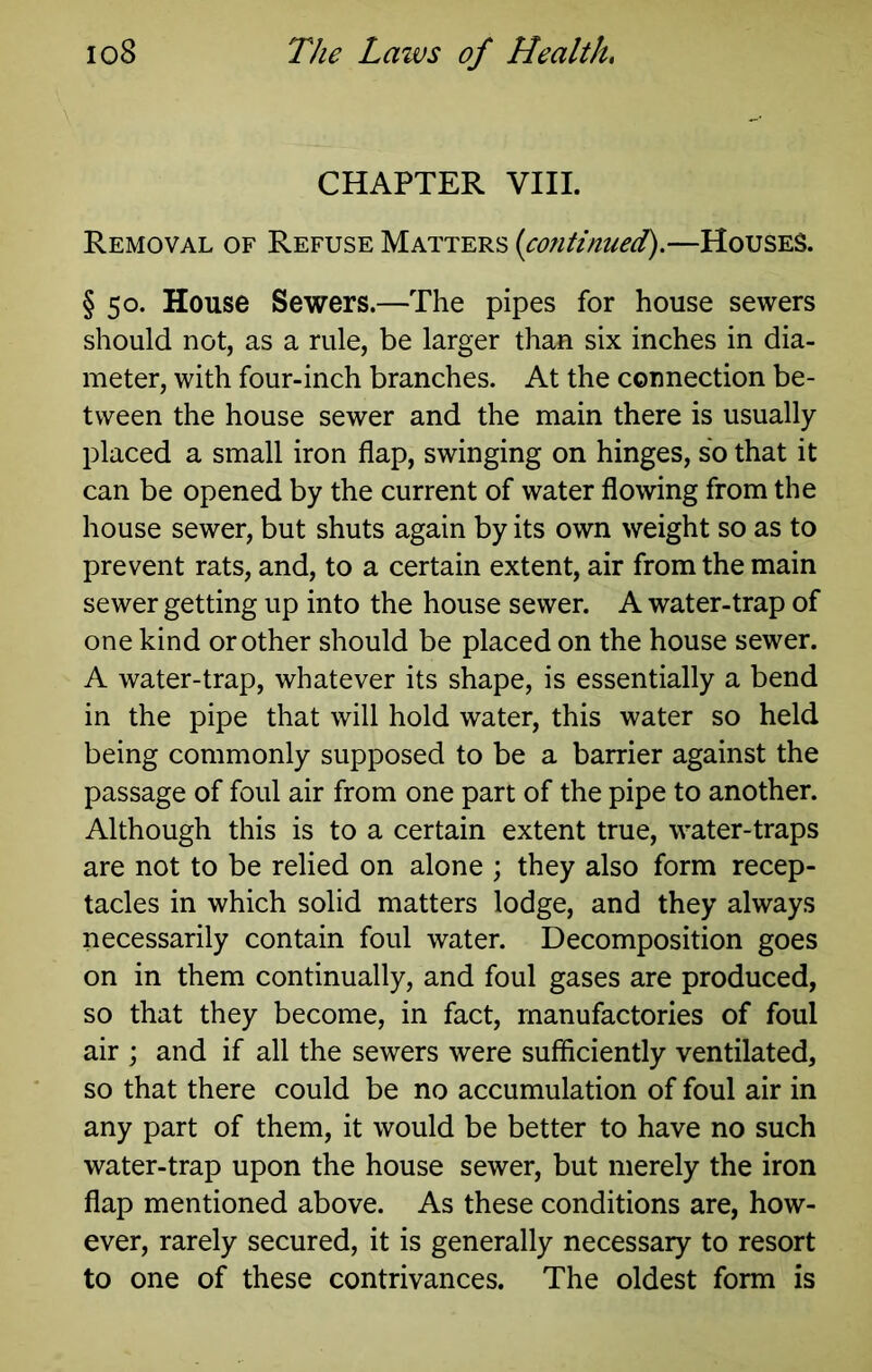 CHAPTER VIII. Removal of Refuse Matters (continued).—Houses. §50. House Sewers.—The pipes for house sewers should not, as a rule, be larger than six inches in dia- meter, with four-inch branches. At the connection be- tween the house sewer and the main there is usually- placed a small iron flap, swinging on hinges, so that it can be opened by the current of water flowing from the house sewer, but shuts again by its own weight so as to prevent rats, and, to a certain extent, air from the main sewer getting up into the house sewer. A water-trap of one kind or other should be placed on the house sewer. A water-trap, whatever its shape, is essentially a bend in the pipe that will hold water, this water so held being commonly supposed to be a barrier against the passage of foul air from one part of the pipe to another. Although this is to a certain extent true, water-traps are not to be relied on alone ; they also form recep- tacles in which solid matters lodge, and they always necessarily contain foul water. Decomposition goes on in them continually, and foul gases are produced, so that they become, in fact, manufactories of foul air ; and if all the sewers were sufficiently ventilated, so that there could be no accumulation of foul air in any part of them, it would be better to have no such water-trap upon the house sewer, but merely the iron flap mentioned above. As these conditions are, how- ever, rarely secured, it is generally necessary to resort to one of these contrivances. The oldest form is