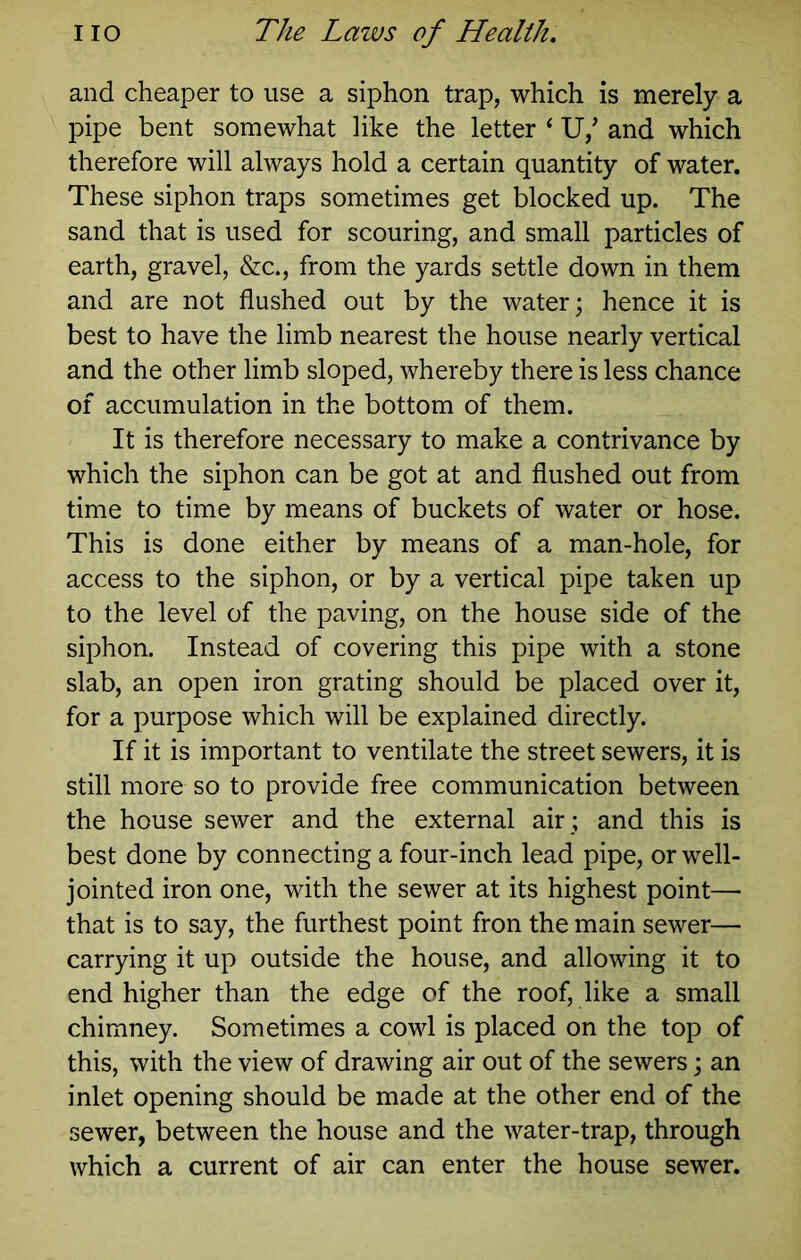 and cheaper to use a siphon trap, which is merely a pipe bent somewhat like the letter ‘ U,’ and which therefore will always hold a certain quantity of water. These siphon traps sometimes get blocked up. The sand that is used for scouring, and small particles of earth, gravel, &c., from the yards settle down in them and are not flushed out by the water; hence it is best to have the limb nearest the house nearly vertical and the other limb sloped, whereby there is less chance of accumulation in the bottom of them. It is therefore necessary to make a contrivance by which the siphon can be got at and flushed out from time to time by means of buckets of water or hose. This is done either by means of a man-hole, for access to the siphon, or by a vertical pipe taken up to the level of the paving, on the house side of the siphon. Instead of covering this pipe with a stone slab, an open iron grating should be placed over it, for a purpose which will be explained directly. If it is important to ventilate the street sewers, it is still more so to provide free communication between the house sewer and the external air ; and this is best done by connecting a four-inch lead pipe, or well- jointed iron one, with the sewer at its highest point—■ that is to say, the furthest point fron the main sewer— carrying it up outside the house, and allowing it to end higher than the edge of the roof, like a small chimney. Sometimes a cowl is placed on the top of this, with the view of drawing air out of the sewers; an inlet opening should be made at the other end of the sewer, between the house and the water-trap, through which a current of air can enter the house sewer.