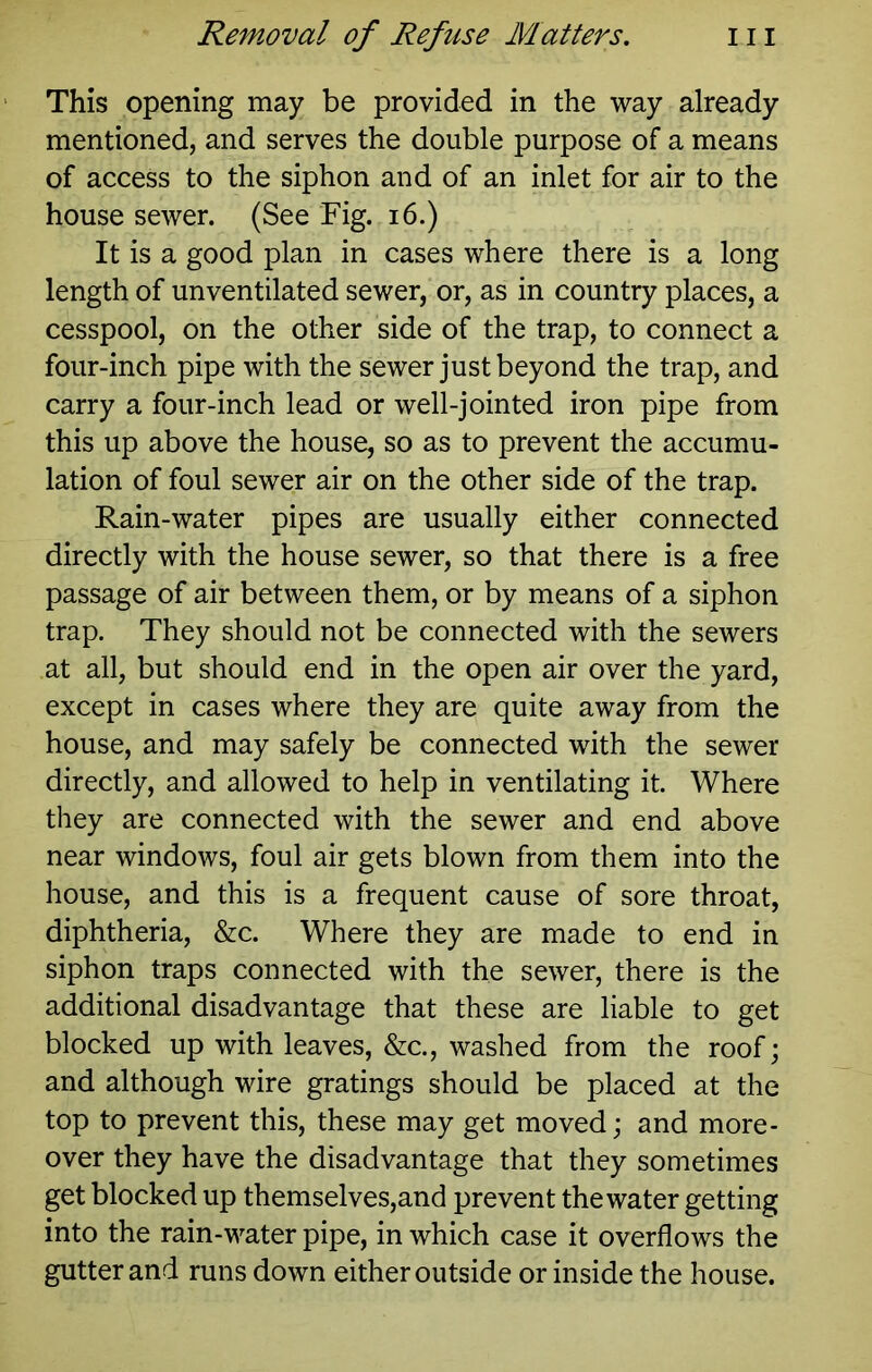 This opening may be provided in the way already mentioned, and serves the double purpose of a means of access to the siphon and of an inlet for air to the house sewer. (See Fig, i6.) It is a good plan in cases where there is a long length of unventilated sewer, or, as in country places, a cesspool, on the other side of the trap, to connect a four-inch pipe with the sewer just beyond the trap, and carry a four-inch lead or well-jointed iron pipe from this up above the house, so as to prevent the accumu- lation of foul sewer air on the other side of the trap. Rain-water pipes are usually either connected directly with the house sewer, so that there is a free passage of air between them, or by means of a siphon trap. They should not be connected with the sewers at all, but should end in the open air over the yard, except in cases where they are quite away from the house, and may safely be connected with the sewer directly, and allowed to help in ventilating it. Where they are connected with the sewer and end above near windows, foul air gets blown from them into the house, and this is a frequent cause of sore throat, diphtheria, &c. Where they are made to end in siphon traps connected with the sewer, there is the additional disadvantage that these are liable to get blocked up with leaves, &c., washed from the roof; and although wire gratings should be placed at the top to prevent this, these may get moved; and more- over they have the disadvantage that they sometimes get blocked up themselves,and prevent the water getting into the rain-water pipe, in which case it overflows the gutter and runs down either outside or inside the house.