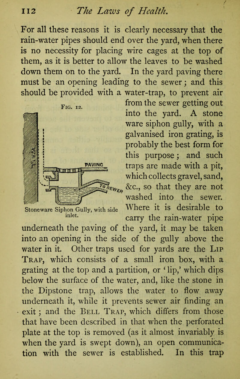 For all these reasons it is clearly necessary that the rain-water pipes should end over the yard, when there is no necessity for placing wire cages at the top of them, as it is better to allow the leaves to be washed down them on to the yard. In the yard paving there must be an opening leading to the sewer; and this should be provided with a water-trap, to prevent air underneath the paving of the yard, it may be taken into an opening in the side of the gully above the water in it. Other traps used for yards are the Lip Trap, which consists of a small iron box, with a grating at the top and a partition, or ‘ lip,’ which dips below the surface of the water, and, like the stone in the Dipstone trap, allows the water to flow away underneath it, while it prevents sewer air finding an exit; and the Bell Trap, which differs from those that have been described in that when the perforated plate at the top is removed (as it almost invariably is when the yard is swept down), an open communica- tion with the sewer is established. In this trap Fig. 12. from the sewer getting out into the yard. A stone ware siphon gully, with a galvanised iron grating, is probably the best form for this purpose; and such traps are made with a pit, which collects gravel, sand. washed into the sewer. Stoneware Siphon Gully, with side inlet. side Where it is desirable to carry the rain-water pipe