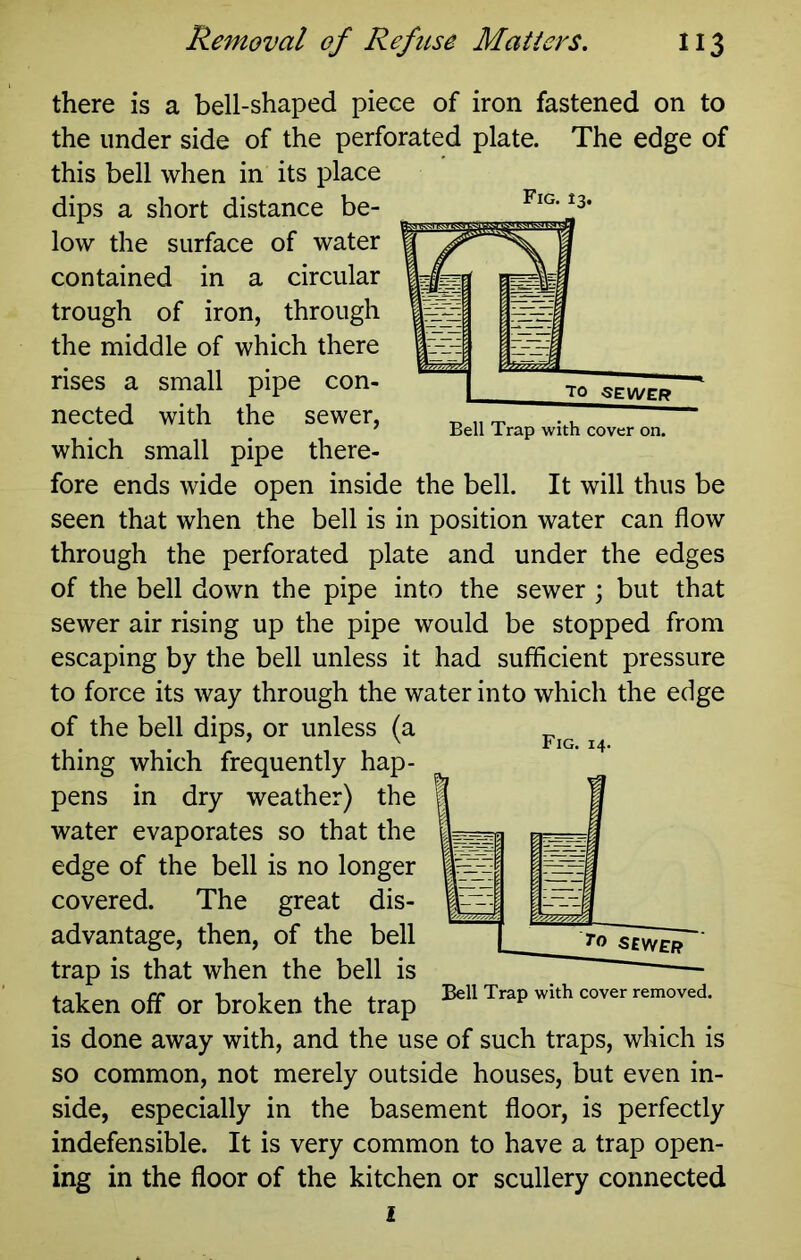 Bell Trap with cover on. there is a bell-shaped piece of iron fastened on to the under side of the perforated plate. The edge of this bell when in its place dips a short distance be- low the surface of water contained in a circular trough of iron, through the middle of which there rises a small pipe con- nected with the sewer, which small pipe there- fore ends wide open inside the bell. It will thus be seen that when the bell is in position water can flow through the perforated plate and under the edges of the bell down the pipe into the sewer ; but that sewer air rising up the pipe would be stopped from escaping by the bell unless it had sufficient pressure to force its way through the water into which the edge of the bell dips, or unless (a thing which frequently hap- pens in dry weather) the water evaporates so that the edge of the bell is no longer covered. The great dis- advantage, then, of the bell trap is that when the bell is taken off or broken the trap is done away with, and the use of such traps, which is so common, not merely outside houses, but even in- side, especially in the basement floor, is perfectly indefensible. It is very common to have a trap open- ing in the floor of the kitchen or scullery connected i Fig. 14. ^0 SEY/£[i Bell Trap with cover removed.