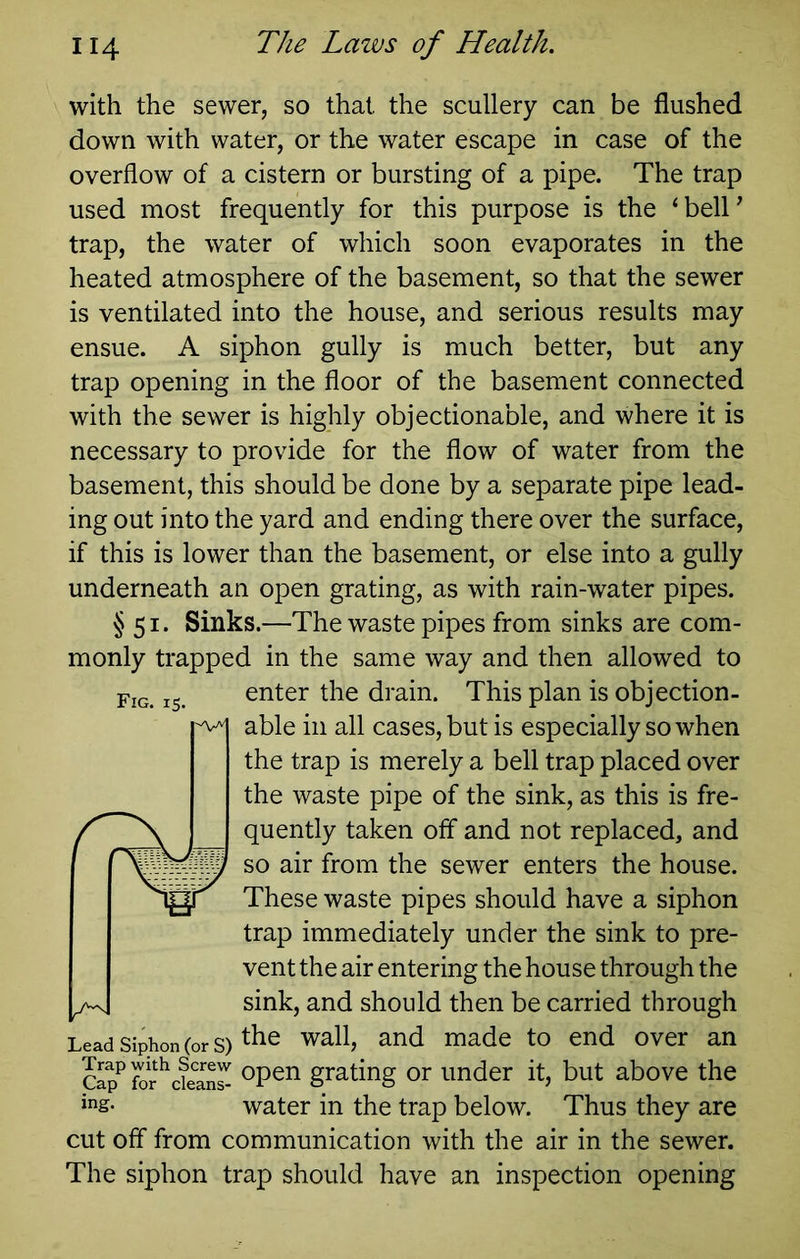 with the sewer, so that the scullery can be flushed down with water, or the water escape in case of the overflow of a cistern or bursting of a pipe. The trap used most frequently for this purpose is the ‘belP trap, the water of which soon evaporates in the heated atmosphere of the basement, so that the sewer is ventilated into the house, and serious results may ensue. A siphon gully is much better, but any trap opening in the floor of the basement connected with the sewer is highly objectionable, and where it is necessary to provide for the flow of water from the basement, this should be done by a separate pipe lead- ing out into the yard and ending there over the surface, if this is lower than the basement, or else into a gully underneath an open grating, as with rain-water pipes. § 51. Sinks.—The waste pipes from sinks are com- monly trapped in the same way and then allowed to enter the drain. This plan is objection- able in all cases, but is especially so when the trap is merely a bell trap placed over the waste pipe of the sink, as this is fre- quently taken off and not replaced, and so air from the sewer enters the house. These waste pipes should have a siphon trap immediately under the sink to pre- vent the air entering the house through the sink, and should then be carried through the wall, and made to end over an Fig. 15. Lead Siphon (or S) Sp^ grating or under it, but above the water in the trap below. Thus they are cut off from communication with the air in the sewer. The siphon trap should have an inspection opening