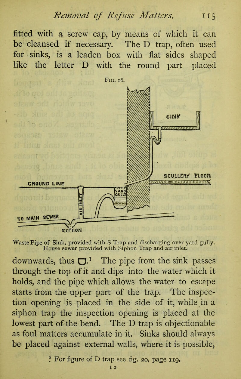 fitted with a screw cap, by means of which it can be cleansed if necessary. The D trap, often used for sinks, is a leaden box with flat sides shaped like the letter D with the round part placed Fig. 16, downwards, thus Q.^ The pipe from the sink passes through the top of it and dips into the water which it holds, and the pipe which allows the water to escape starts from the upper part of the trap. The inspec- tion opening is placed in the side of it, while in a siphon trap the inspection opening is placed at the lowest part of the bend. The D trap is objectionable as foul matters accumulate in it. Sinks should always be placed against external walls, where it is possible, \ For figure of D trap see fig. 20, page 119,