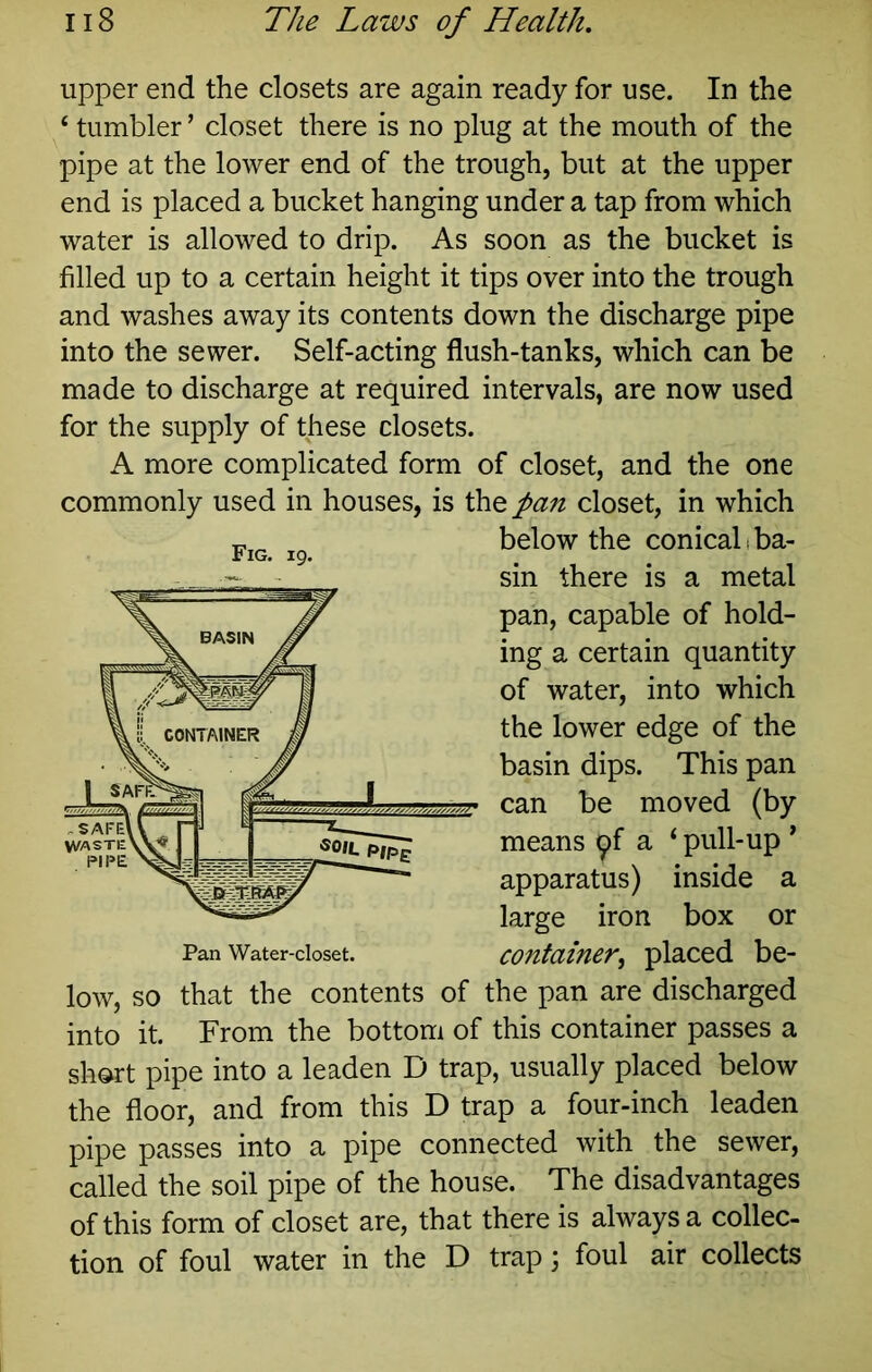 upper end the closets are again ready for use. In the ‘ tumbler ’ closet there is no plug at the mouth of the pipe at the lower end of the trough, but at the upper end is placed a bucket hanging under a tap from which water is allowed to drip. As soon as the bucket is filled up to a certain height it tips over into the trough and washes away its contents down the discharge pipe into the sewer. Self-acting flush-tanks, which can be made to discharge at required intervals, are now used for the supply of these closets. A more complicated form of closet, and the one commonly used in houses, is the pan closet, in which below the conical i ba- sin there is a metal pan, capable of hold- ing a certain quantity of water, into which the lower edge of the basin dips. This pan can be moved (by means 9f a ‘ pull-up ' apparatus) inside a large iron box or Pan Water-closet. container^ placed be- low, so that the contents of the pan are discharged into it. From the bottom of this container passes a short pipe into a leaden D trap, usually placed below the floor, and from this D trap a four-inch leaden pipe passes into a pipe connected with the sewer, called the soil pipe of the house. The disadvantages of this form of closet are, that there is always a collec- tion of foul water in the D trap j foul air collects Fig. 19.
