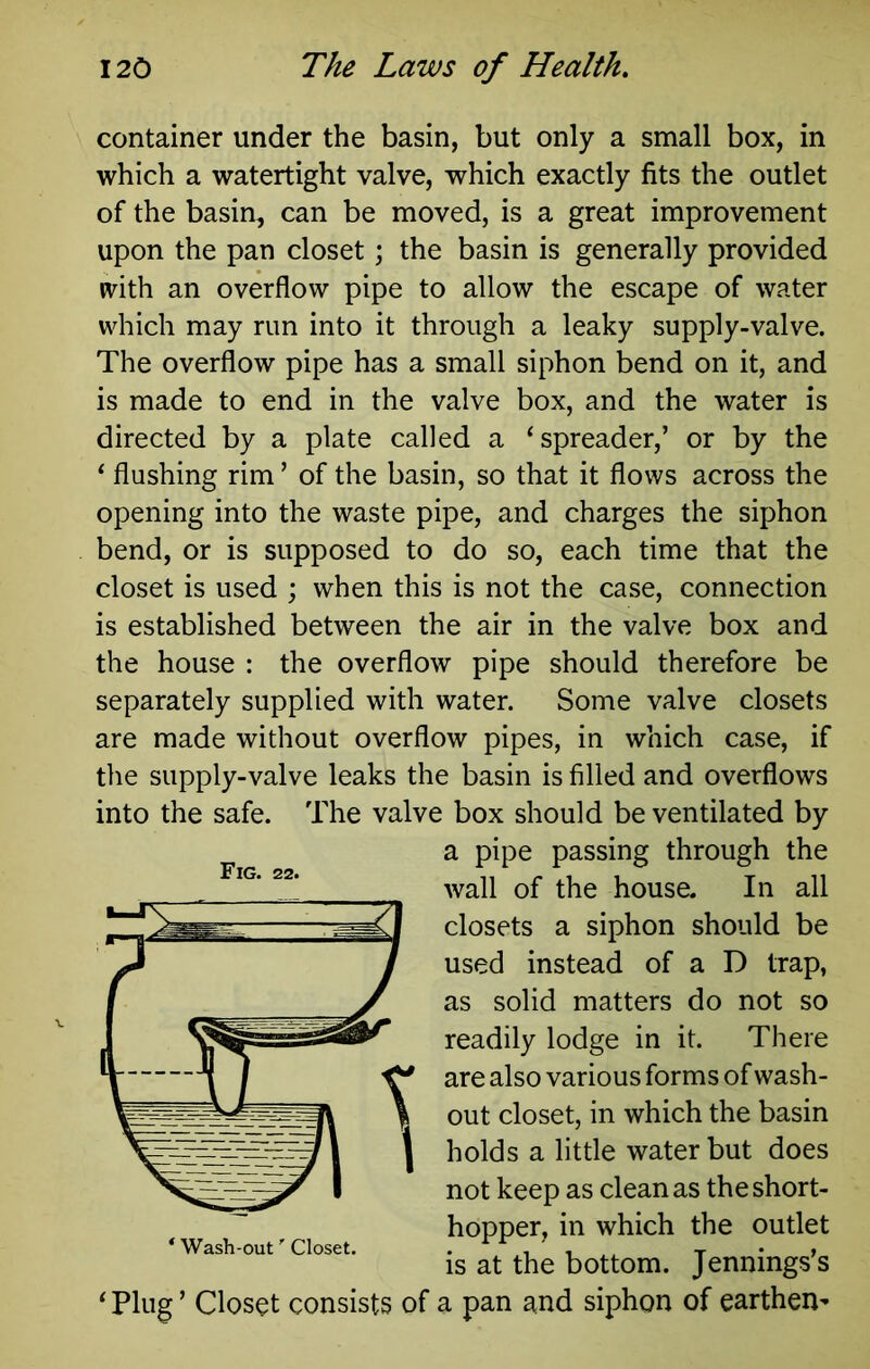 container under the basin, but only a small box, in which a watertight valve, which exactly fits the outlet of the basin, can be moved, is a great improvement upon the pan closet; the basin is generally provided with an overflow pipe to allow the escape of water which may run into it through a leaky supply-valve. The overflow pipe has a small siphon bend on it, and is made to end in the valve box, and the water is directed by a plate called a ‘spreader,’ or by the ‘ flushing rim ’ of the basin, so that it flows across the opening into the waste pipe, and charges the siphon bend, or is supposed to do so, each time that the closet is used ; when this is not the case, connection is established between the air in the valve box and the house : the overflow pipe should therefore be separately supplied with water. Some valve closets are made without overflow pipes, in which case, if the supply-valve leaks the basin is filled and overflows into the safe. The valve box should be ventilated by a pipe passing through the wall of the house. In all closets a siphon should be used instead of a D trap, as solid matters do not so readily lodge in it. There are also various forms of wash- out closet, in which the basin holds a little water but does not keep as clean as the short- hopper, in which the outlet is at the bottom. Jennings’s ‘ Plug ’ Closet consists of a pan and siphon of earthen- Fig. 22.