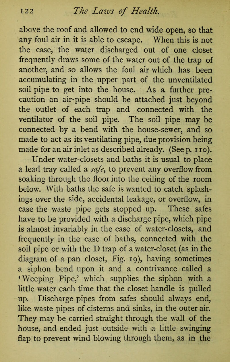 above the roof and allowed to end wide open, so that any foul air in it is able to escape. When this is not the case, the water discharged out of one closet frequently draws some of the water out of the trap of another, and so allows the foul air which has been accumulating in the upper part of the unventilated soil pipe to get into the house. As a further pre- caution an air-pipe should be attached just beyond the outlet of each trap and connected with the ventilator of the soil pipe. The soil pipe may be connected by a bend with the house-sewer, and so made to act as its ventilating pipe, due provision being made for an air inlet as described already. (See p. i lo). Under water-closets and baths it is usual to place a lead tray called a safe^ to prevent any overflow from soaking through the floor into the ceiling of the room below. With baths the safe is wanted to catch splash- ings over the side, accidental leakage, or overflow, in case the waste pipe gets stopped up. These safes have to be provided with a discharge pipe, which pipe is almost invariably in the case of water-closets, and frequently in the case of baths, connected with the soil pipe or with the D trap of a water-closet (as in the diagram of a pan closet. Fig. 19), having sometimes a siphon bend upon it and a contrivance called a ‘Weeping Pipe,’ which supplies the siphon with a little water each time that the closet handle is pulled up. Discharge pipes from safes should always end, like waste pipes of cisterns and sinks, in the outer air. They may be carried straight through the wall of the house, and ended just outside with a little swinging flap to prevent wind blowing through them, as in the
