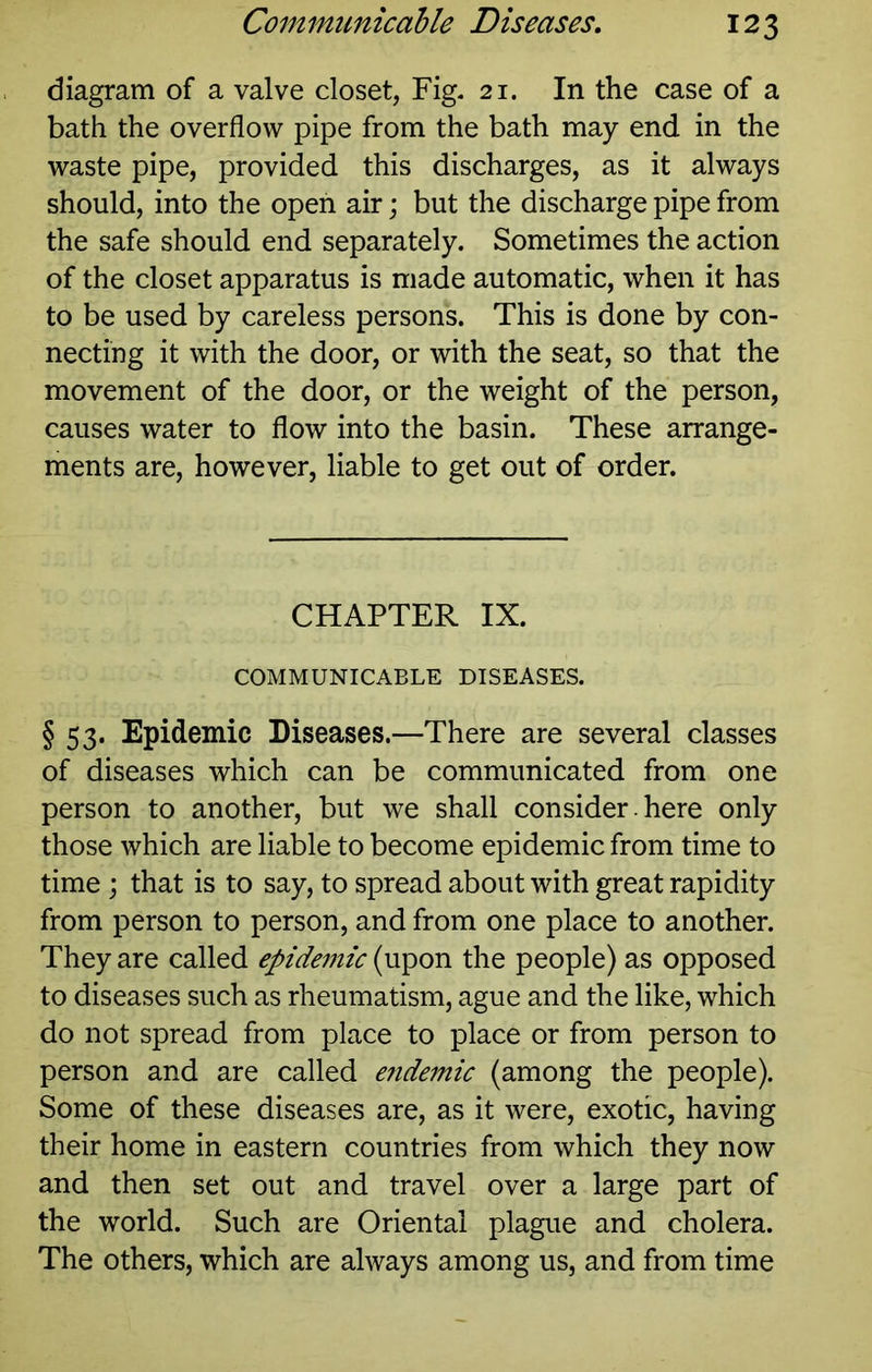diagram of a valve closet, Fig- 21. In the case of a bath the overflow pipe from the bath may end in the waste pipe, provided this discharges, as it always should, into the open air; but the discharge pipe from the safe should end separately. Sometimes the action of the closet apparatus is made automatic, when it has to be used by careless persons. This is done by con- necting it with the door, or with the seat, so that the movement of the door, or the weight of the person, causes water to flow into the basin. These arrange- ments are, however, liable to get out of order. CHAPTER IX. COMMUNICABLE DISEASES. § 53. Epidemic Diseases.—There are several classes of diseases which can be communicated from one person to another, but we shall consider. here only those which are liable to become epidemic from time to time ; that is to say, to spread about with great rapidity from person to person, and from one place to another. They are called epidemic (upon the people) as opposed to diseases such as rheumatism, ague and the like, which do not spread from place to place or from person to person and are called endemic (among the people). Some of these diseases are, as it were, exotic, having their home in eastern countries from which they now and then set out and travel over a large part of the world. Such are Oriental plague and cholera. The others, which are always among us, and from time