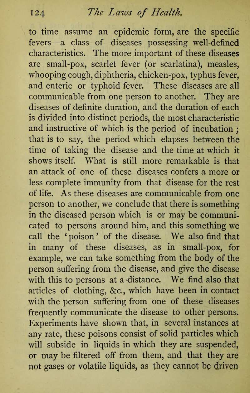 to time assume an epidemic form, are the specific fevers—a class of diseases possessing well-defined characteristics. The more important of these diseases are small-pox, scarlet fever (or scarlatina), measles, whooping cough, diphtheria, chicken-pox, typhus fever, and enteric or typhoid fever. These diseases are all communicable from one person to another. They are diseases of definite duration, and the duration of each is divided into distinct periods, the most characteristic and instructive of which is the period of incubation ; that is to say, the period which elapses between the time of taking the disease and the time at which it shows itself. What is still more remarkable is that an attack of one of these diseases confers a more or less complete immunity from that disease for the rest of life. As these diseases are communicable from one person to another, we conclude that there is something in the diseased person which is or may be communi- cated to persons around him, and this something we call the ‘ poison ’ of the disease. We also find that in many of these diseases, as in small-pox, for example, we can take something from the body of the person suffering from the disease, and give the disease with this to persons at a -distance. We find also that articles of clothing, &c., which have been in contact with the person suffering from one of these diseases frequently communicate the disease to other persons. Experiments have shown that, in several instances at any rate, these poisons consist of solid particles which will subside in liquids in which they are suspended, or may be filtered off from them, and that they are not gases or volatile liquids, as they cannot be driven