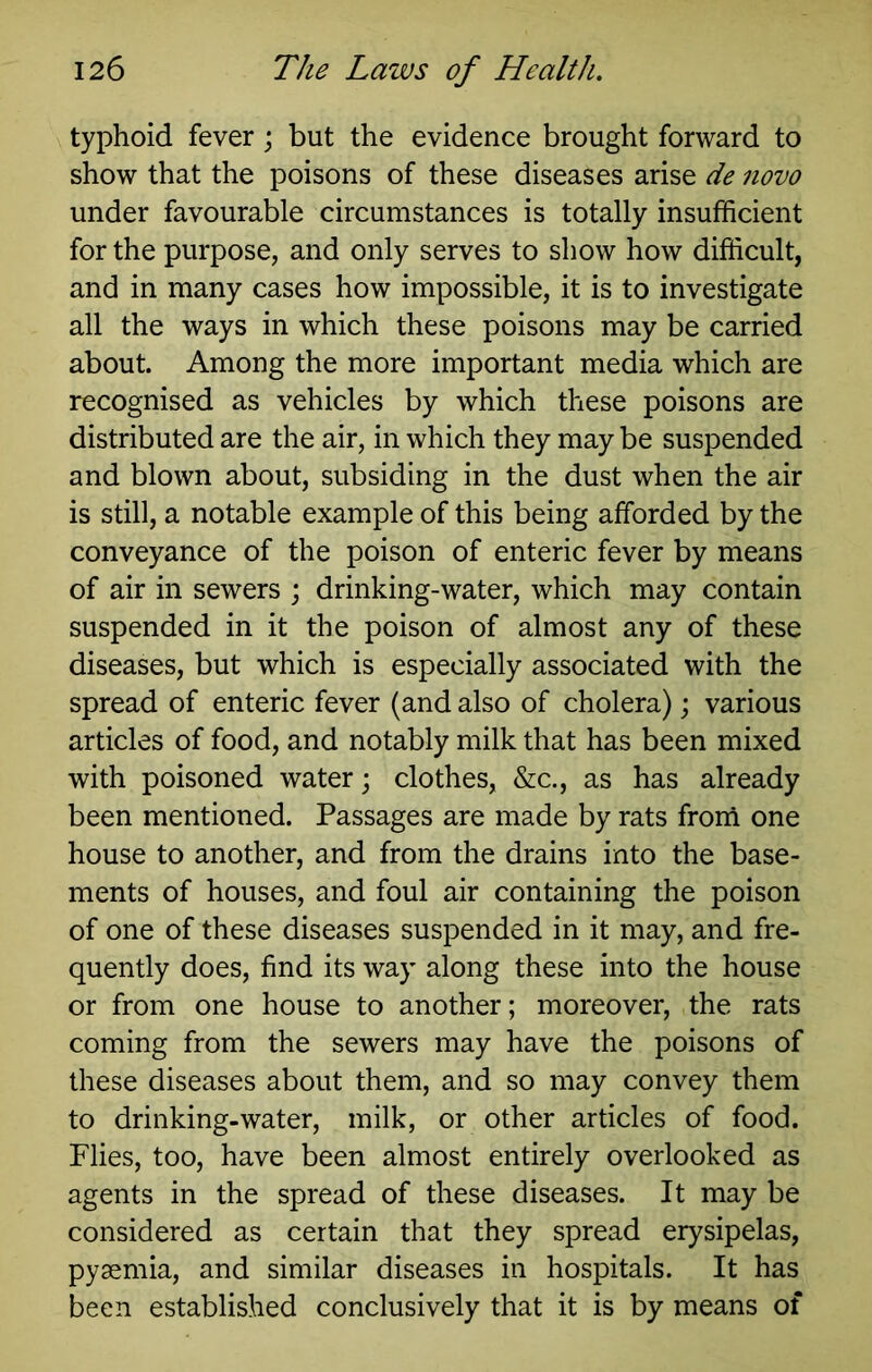 typhoid fever \ but the evidence brought forward to show that the poisons of these diseases arise de novo under favourable circumstances is totally insufficient for the purpose, and only serves to show how difficult, and in many cases how impossible, it is to investigate all the ways in which these poisons may be carried about. Among the more important media which are recognised as vehicles by which these poisons are distributed are the air, in which they may be suspended and blown about, subsiding in the dust when the air is still, a notable example of this being afforded by the conveyance of the poison of enteric fever by means of air in sewers ; drinking-water, which may contain suspended in it the poison of almost any of these diseases, but which is especially associated with the spread of enteric fever (and also of cholera); various articles of food, and notably milk that has been mixed with poisoned water; clothes, &c., as has already been mentioned. Passages are made by rats frorri one house to another, and from the drains into the base- ments of houses, and foul air containing the poison of one of these diseases suspended in it may, and fre- quently does, find its way along these into the house or from one house to another; moreover, the rats coming from the sewers may have the poisons of these diseases about them, and so may convey them to drinking-water, milk, or other articles of food. Flies, too, have been almost entirely overlooked as agents in the spread of these diseases. It may be considered as certain that they spread erysipelas, pyaemia, and similar diseases in hospitals. It has been established conclusively that it is by means of