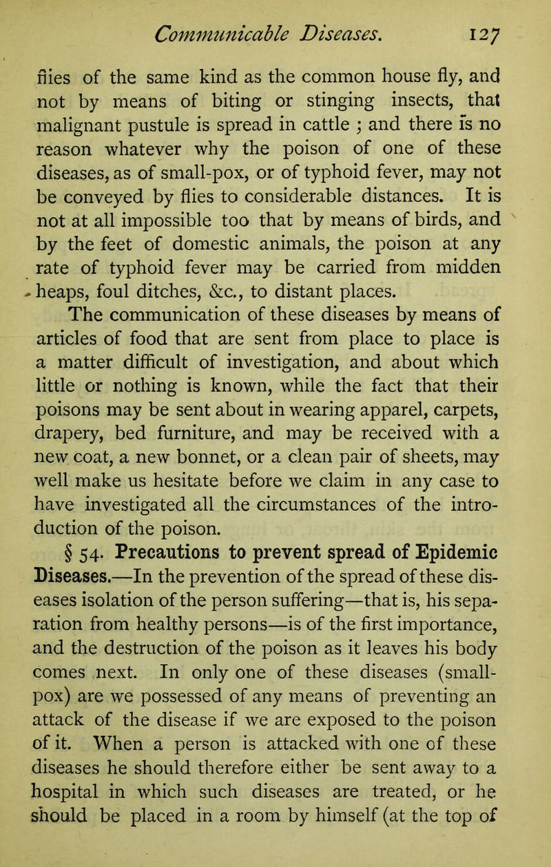 nies of the same kind as the common house fly, and not by means of biting or stinging insects, that malignant pustule is spread in cattle \ and there is no reason whatever why the poison of one of these diseases, as of small-pox, or of typhoid fever, may not be conveyed by flies to considerable distances. It is not at all impossible too that by means of birds, and ^ by the feet of domestic animals, the poison at any rate of typhoid fever may be carried from midden cheaps, foul ditches, &c., to distant places. The communication of these diseases by means of articles of food that are sent from place to place is a matter difficult of investigation, and about which little or nothing is known, while the fact that their poisons may be sent about in wearing apparel, carpets, drapery, bed furniture, and may be received with a new coat, a new bonnet, or a clean pair of sheets, may well make us hesitate before we claim in any case to have investigated all the circumstances of the intro- duction of the poison. § 54. Precautions to prevent spread of Epidemic Diseases.—In the prevention of the spread of these dis- eases isolation of the person suffering—that is, his sepa- ration from healthy persons—is of the first importance, and the destruction of the poison as it leaves his body comes next. In only one of these diseases (small- pox) are we possessed of any means of preventing an attack of the disease if we are exposed to the poison of it. When a person is attacked with one of these diseases he should therefore either be sent away to a hospital in which such diseases are treated, or he should be placed in a room by himself (at the top of