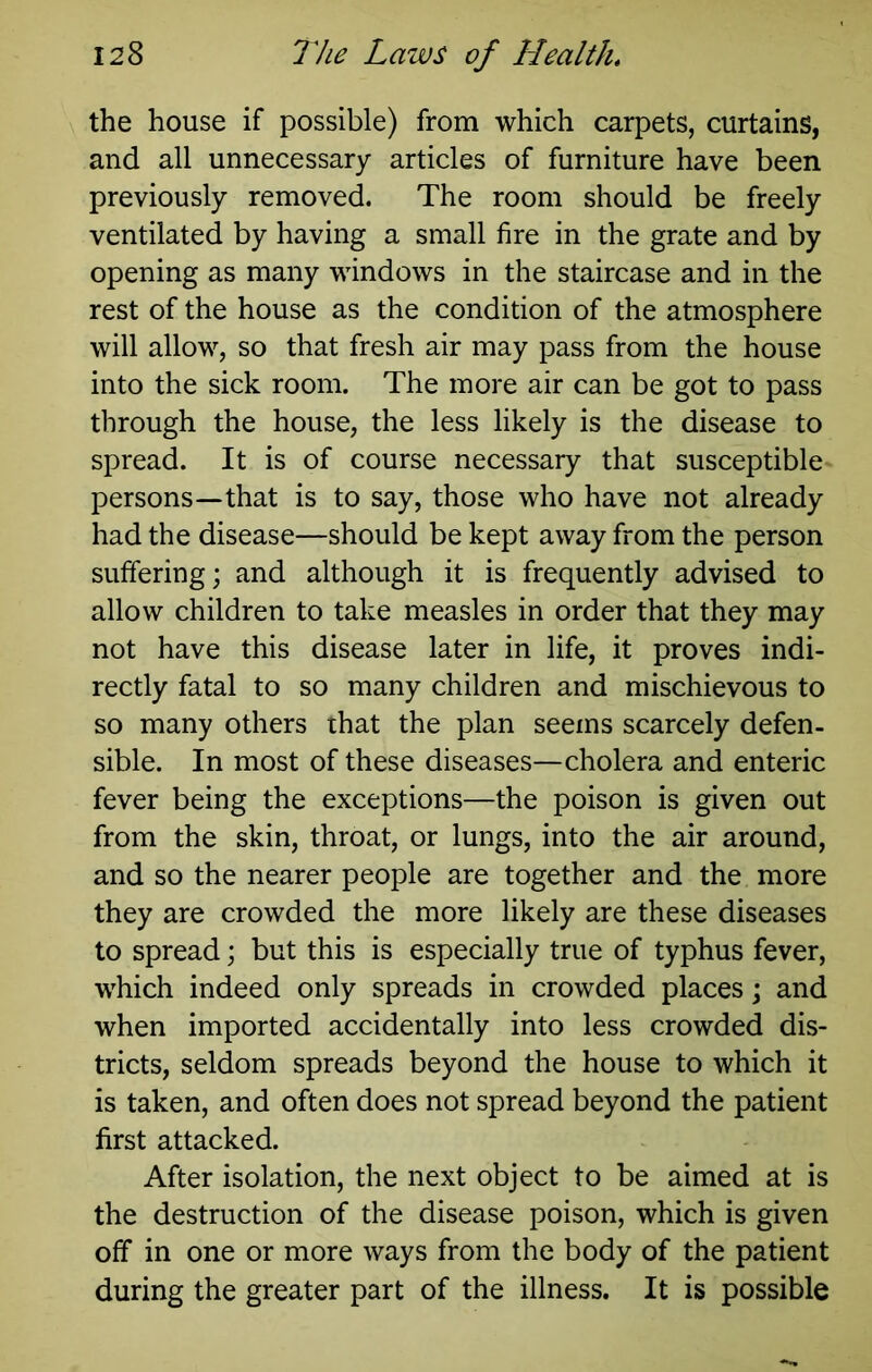 the house if possible) from which carpets, curtains, and all unnecessary articles of furniture have been previously removed. The room should be freely ventilated by having a small fire in the grate and by opening as many windows in the staircase and in the rest of the house as the condition of the atmosphere will allow, so that fresh air may pass from the house into the sick room. The more air can be got to pass through the house, the less likely is the disease to spread. It is of course necessary that susceptible persons—that is to say, those who have not already had the disease—should be kept away from the person suffering; and although it is frequently advised to allow children to take measles in order that they may not have this disease later in life, it proves indi- rectly fatal to so many children and mischievous to so many others that the plan seems scarcely defen- sible. In most of these diseases—cholera and enteric fever being the exceptions—the poison is given out from the skin, throat, or lungs, into the air around, and so the nearer people are together and the more they are crowded the more likely are these diseases to spread; but this is especially true of typhus fever, which indeed only spreads in crowded places; and when imported accidentally into less crowded dis- tricts, seldom spreads beyond the house to which it is taken, and often does not spread beyond the patient first attacked. After isolation, the next object to be aimed at is the destruction of the disease poison, which is given off in one or more ways from the body of the patient during the greater part of the illness. It is possible