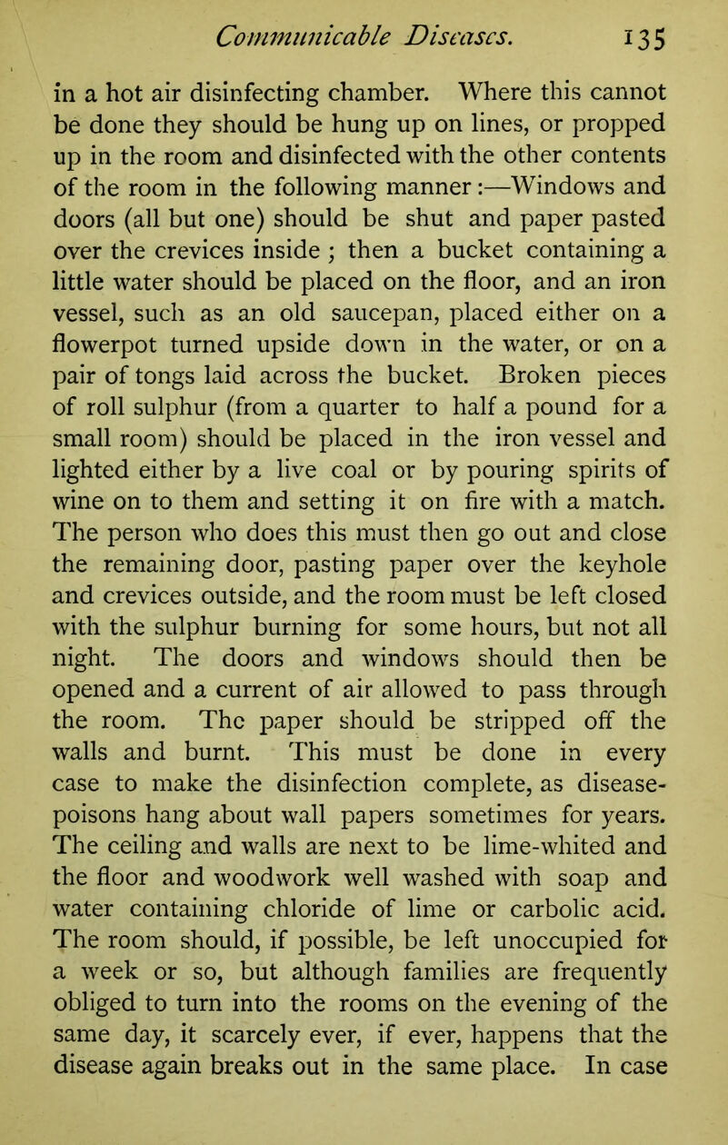 in a hot air disinfecting chamber. Where this cannot be done they should be hung up on lines, or propped up in the room and disinfected with the other contents of the room in the following manner:—Windows and doors (all but one) should be shut and paper pasted over the crevices inside ; then a bucket containing a little water should be placed on the floor, and an iron vessel, such as an old saucepan, placed either on a flowerpot turned upside down in the water, or on a pair of tongs laid across the bucket. Broken pieces of roll sulphur (from a quarter to half a pound for a small room) should be placed in the iron vessel and lighted either by a live coal or by pouring spirits of wine on to them and setting it on fire with a match. The person who does this must then go out and close the remaining door, pasting paper over the keyhole and crevices outside, and the room must be left closed with the sulphur burning for some hours, but not all night. The doors and windows should then be opened and a current of air allowed to pass through the room. The paper should be stripped off the walls and burnt. This must be done in every case to make the disinfection complete, as disease- poisons hang about wall papers sometimes for years. The ceiling and walls are next to be lime-whited and the floor and woodwork well washed with soap and water containing chloride of lime or carbolic acid. The room should, if possible, be left unoccupied for a week or so, but although families are frequently obliged to turn into the rooms on the evening of the same day, it scarcely ever, if ever, happens that the disease again breaks out in the same place. In case