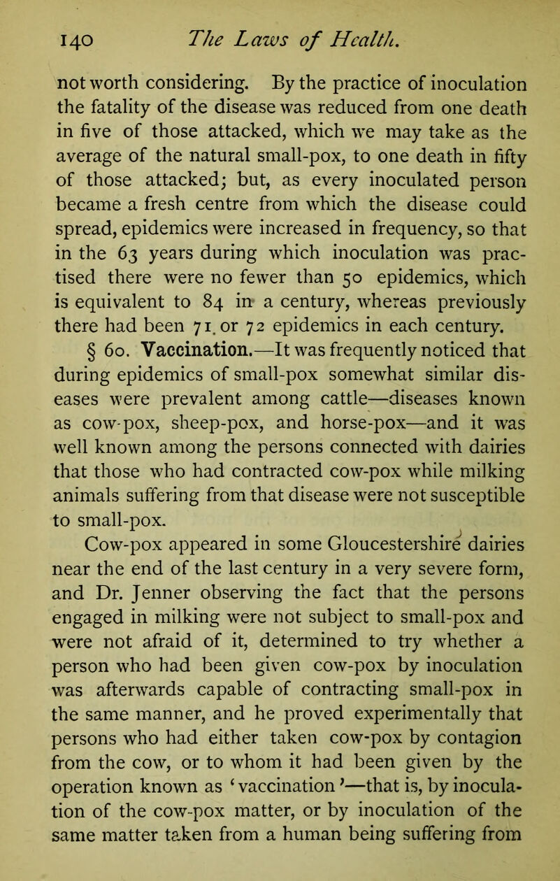 not worth considering. By the practice of inoculation the fatality of the disease was reduced from one death in five of those attacked, which we may take as the average of the natural small-pox, to one death in fifty of those attacked; but, as every inoculated person became a fresh centre from which the disease could spread, epidemics were increased in frequency, so that in the 63 years during which inoculation was prac- tised there were no fewer than 50 epidemics, which is equivalent to 84 in- a century, whereas previously there had been 71. or 72 epidemics in each century. § 60. Vaccination.—It was frequently noticed that during epidemics of small-pox somewhat similar dis- eases were prevalent among cattle—diseases known as cow-pox, sheep-pox, and horse-pox—and it w'as well known among the persons connected with dairies that those who had contracted cow-pox while milking animals suffering from that disease were not susceptible to small-pox. Cow-pox appeared in some Gloucestershire dairies near the end of the last century in a very severe form, and Dr. Jenner observing the fact that the persons engaged in milking were not subject to small-pox and were not afraid of it, determined to try whether a person who had been given cow-pox by inoculation was afterwards capable of contracting small-pox in the same manner, and he proved experimentally that persons who had either taken cow-pox by contagion from the cow, or to whom it had been given by the operation known as ‘ vaccination ^—that is, by inocula- tion of the cow-pox matter, or by inoculation of the same matter taken from a human being suffering from