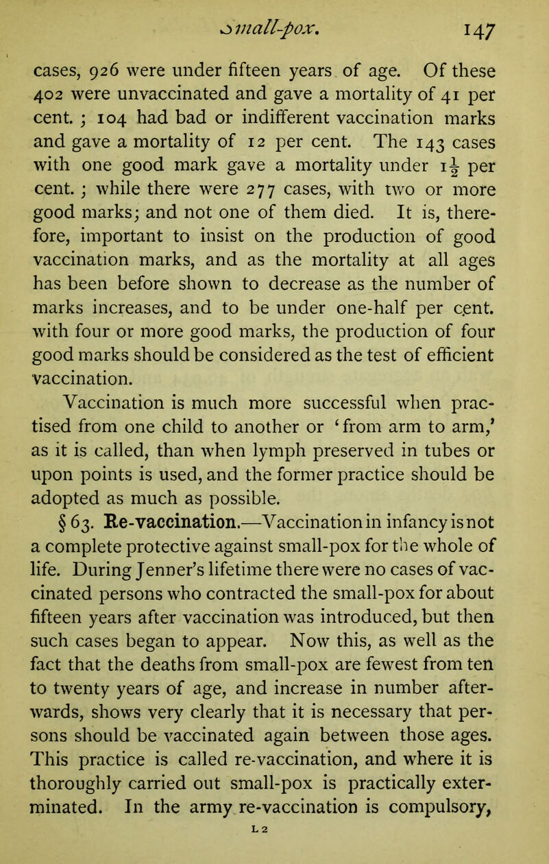 cases, 926 were under fifteen years of age. Of these 402 were unvaccinated and gave a mortality of 41 per cent. ; 104 had bad or indifferent vaccination marks and gave a mortality of 12 per cent. The 143 cases with one good mark gave a mortality under per cent, j while there were 277 cases, with two or more good marks; and not one of them died. It is, there- fore, important to insist on the production of good vaccination marks, and as the mortality at all ages has been before shown to decrease as the number of marks increases, and to be under one-half per c.ent. with four or more good marks, the production of four good marks should be considered as the test of efficient vaccination. Vaccination is much more successful when prac- tised from one child to another or ‘ from arm to arm,* as it is called, than when lymph preserved in tubes or upon points is used, and the former practice should be adopted as much as possible. § 63, Ee-vaccination.—Vaccination in infancy is not a complete protective against small-pox for the whole of life. During Jenner’s lifetime there were no cases of vac- cinated persons who contracted the small-pox for about fifteen years after vaccination was introduced, but then such cases began to appear. Now this, as well as the fact that the deaths from small-pox are fewest from ten to twenty years of age, and increase in number after- wards, shows very clearly that it is necessary that per- sons should be vaccinated again between those ages. This practice is called re-vaccination, and where it is thoroughly carried out small-pox is practically exter- minated. In the army re-vaccination is compulsory,