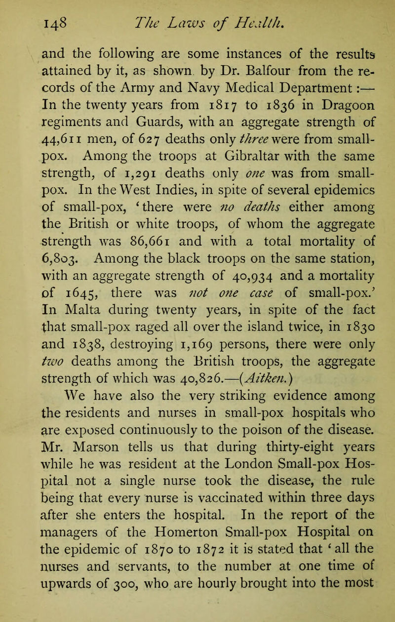 and the following are some instances of the results attained by it, as shown by Dr. Balfour from the re- cords of the Army and Navy Medical Department:— In the twenty years from 1817 to 1836 in Dragoon regiments and Guards, with an aggregate strength of 44,611 men, of 627 deaths only were from small- pox. Among the troops at Gibraltar with the same strength, of 1,291 deaths only one was from small- pox. In the West Indies, in spite of several epidemics of small-pox, Uhere were no deaths either among the British or white troops, of whom the aggregate strength was 86,661 and with a total mortality of 6,803. Among the black troops on the same station, with an aggregate strength of 40,934 and a mortality of 1645, there was not one case of small-pox.' In Malta during twenty years, in spite of the fact that small-pox raged all over the island twice, in 1830 and 1838, destroying 1,169 persons, there were only tivo deaths among the British troops, the aggregate strength of which was 40,826.—{Aitken.) We have also the very striking evidence among the residents and nurses in small-pox hospitals who are exposed continuously to the poison of the disease. Mr. Marson tells us that during thirty-eight years while he was resident at the London Small-pox Hos- pital not a single nurse took the disease, the rule being that every nurse is vaccinated within three days after she enters the hospital. In the report of the managers of the Homerton Small-pox Hospital on the epidemic of 1870 to 1872 it is stated that ‘ all the nurses and servants, to the number at one time of upwards of 300, who are hourly brought into the most