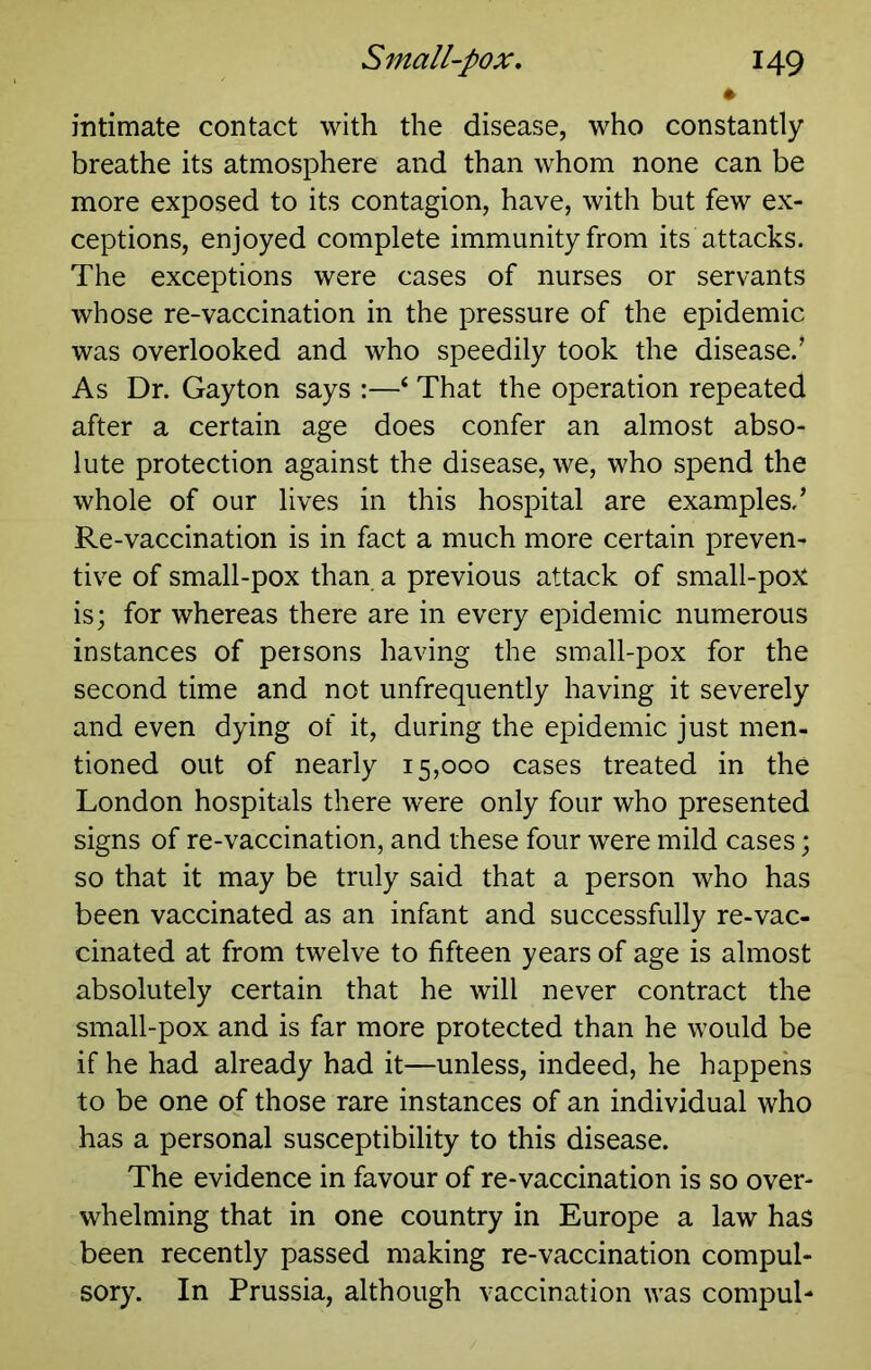 intimate contact with the disease, who constantly breathe its atmosphere and than whom none can be more exposed to its contagion, have, with but few ex- ceptions, enjoyed complete immunity from its attacks. The exceptions were cases of nurses or servants whose re-vaccination in the pressure of the epidemic was overlooked and who speedily took the disease.’ As Dr. Gayton says :—‘ That the operation repeated after a certain age does confer an almost abso- lute protection against the disease, we, who spend the whole of our lives in this hospital are examples,’ Re-vaccination is in fact a much more certain preven- tive of small-pox than a previous attack of small-poJ^ is; for whereas there are in every epidemic numerous instances of persons having the small-pox for the second time and not unfrequently having it severely and even dying of it, during the epidemic just men- tioned out of nearly 15,000 cases treated in the London hospitals there were only four who presented signs of re-vaccination, and these four were mild cases; so that it may be truly said that a person who has been vaccinated as an infant and successfully re-vac- cinated at from twelve to fifteen years of age is almost absolutely certain that he will never contract the small-pox and is far more protected than he would be if he had already had it—unless, indeed, he happens to be one of those rare instances of an individual who has a personal susceptibility to this disease. The evidence in favour of re-vaccination is so over- whelming that in one country in Europe a law has been recently passed making re-vaccination compul- sory. In Prussia, although vaccination was compul-
