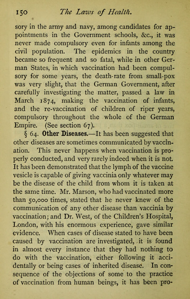 sory in the army and navy, among candidates for ap- pointments in the Government schools, &c., it was never made compulsory even for infants among the civil population. The epidemics in the country became so frequent and so fatal, while in other Ger- man States, in which vaccination had been compul- sory for some years, the death-rate from small-pox was very slight, that the German Government, after carefully investigating the matter, passed a law in March 1874, making the vaccination of infants, and the re-vaccination of children of riper years, compulsory throughout the whole of the German Empire. (See section 67). § 64. Other Diseases.—It has been suggested that other diseases are sometimes communicated by vaccin- ation. This never happens when vaccination is pro- perly conducted, and very rarely indeed when it is not. It has been demonstrated that the lymph of the vaccine vesicle is capable of giving vaccinia only whatever may be the disease of the child from whom it is taken at the same time. Mr. Marson, who had vaccinated more than 50,000 times, stated that he never knew of the communication of any other disease than vaccinia by vaccination; and Dr. West, of the Children’s Hospital, London, with his enormous experience, gave similar evidence. When cases of disease stated to have been caused by vaccination are investigated, it is found in almost every instance that they had nothing to do with the vaccination, either following it acci- dentally or being cases of inherited disease. In con- sequence of the objections of some to the practice of vaccination from human beings, it has been pro-