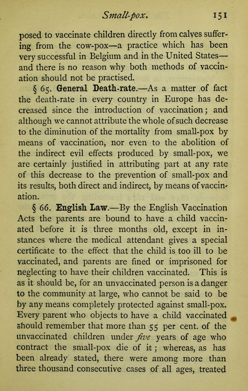 posed to vaccinate children directly from calyes suffer- ing from the cow-pox—a practice which has been very successful in Belgium and in the United States— and there is no reason why both methods of vaccin- ation should not be practised. § 65. General Death-rate.—As a matter of fact the death-rate in every country in Europe has de- creased since the introduction of vaccination; and although we cannot attribute the whole of such decrease to the diminution of the mortality from small-pox by means of vaccination, nor even to the abolition of the indirect evil effects produced by small-pox, we are certainly justified in attributing part at any rate of this decrease to the prevention of small-pox and its results, both direct and indirect, by means of vaccin- ation. § 66. English Law.—By the English Vaccination Acts the parents are bound to have a child vaccin- ated before it is three months old, except in in- stances where the medical attendant gives a special certificate to the effect that the child is too ill to be vaccinated, and parents are fined or imprisoned for neglecting to have their children vaccinated. This is as it should be, for an unvaccinated person is a danger to the community at large, who cannot be said to be by any means completely protected against small-pox. Every parent who objects to have a child vaccinated ^ should remember that more than 55 per cent, of the unvaccinated children under Jive years of age who contract the small-pox die of it; whereas, as has been already stated, there were among more than three thousand consecutive cases of all ages, treated