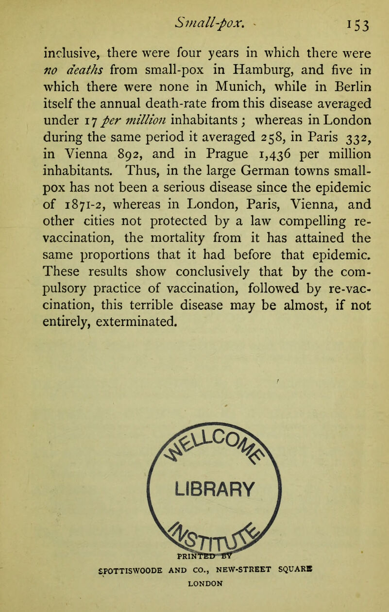 inclusive, there were four years in which there were no deaths from small-pox in Hamburg, and five in which there were none in Munich, while in Berlin itself the annual death-rate from this disease averaged under 17 per million inhabitants; whereas in London during the same period it averaged 258, in Paris 332, in Vienna 892, and in Prague 1,436 per million inhabitants. Thus, in the large German towns small- pox has not been a serious disease since the epidemic of 1871-2, whereas in London, Paris, Vienna, and other cities not protected by a law compelling re- vaccination, the mortality from it has attained the same proportions that it had before that epidemic. These results show conclusively that by the com- pulsory practice of vaccination, followed by re-vac- cination, this terrible disease may be almost, if not entirely, exterminated. SPOTTISWOODE AND CO., NEW-STREET SQUARB LONDON