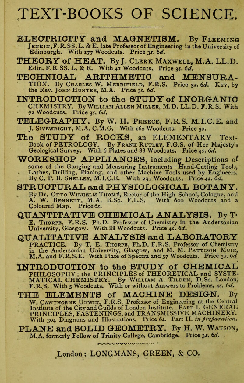 Eli-EOTRIOITT and MAGNETISM. By Fleeming Jenkin,F.R,SS.L. & E. late Professor of Engineering in theUniversity of Edinburgh. With 177 Woodcuts. Price ax. 6d. THEORY of HEAT. By J. Clerk Maxwell, M.A. LL.D. Edin. F.R.SS. L. & E. With 41 Woodcuts. Price 3f. 6</. TEOHNIOAIi ARITHMETIC and MENSURA- TION. By Charles W. Merrifield, F.R.S, Price ^s.6d. Key, by the Rev. John Hunter, M.A. Price 3^. 6d. INTRODUCTION to the STUDY of INORG-ANIO CHEMISTRY. By William Allen Miller, M.D. LL.D. F.R.S. With 72 Woodcuts. Price 3^. 6d. TELEO-RAPHY. By W. H. Preece, F.R.S. M.I.C.E. and J. Sivewright, M.A. C.M.G. With 160 Woodcuts. Price 5^. The STUDY of ROOKS, an ELEMENTARY Text- Book of PETROLOGY. By Frank Rutlev, F.G.S. of Her Majesty’s Geological Survey. With 6 Plates and 88 Woodcuts. Price 45. 6d. WORKSHOP APPLIANCES, including Descriptions of some of the Gauging and Measuring Instruments—Hand-Cutting Tools, - Lathes, Drilling, Planing, and other Machine Tools used by Engineers. , By C. P. B. Shelley, M.I.C.E. With 291 Woodcuts. Price 4J. 6d. STRUCTURAL and PHYSIOLOGICAL BOTANY. , By Dr. Otto Wilhelm Thom6, Rector of the High School, Cologne, and A. W. Bennett, M.A. B.Sc. F.L.S. With 600 Woodcuts and a Coloured Map. Price6j. QUANTITATIVE CHEMICAL ANALYSIS. By T* E. Thorpe, F.R.S. Ph.D. Professor of Chemistry in the Andersonian University, Glasgow. With 88 Woodcuts. Price 4^. 6d. QUALITATIVE ANALYSIS and LABORATORY PRACTICE. By T. E. Thorpe, Ph.D. F.R.S. Professor of Chemistry in the Andersonian University, Glasgow, and M. M. Pattison Muir, M.A. and F.R.S.E. With Plate of Spectra and 57 Woodcuts. Price 3^. 6d INTRODUCTION to the STUDY of CHEMICAL PHILOSOPHY ; the PRINCIPLES of THEORETICAL and SYSTE- MATICAL chemistry. By William A. Tilden, D.Sc. London, F. R^S. With 5 Woodcuts. With or without Answers to Problems, 4^. 6d. THE ELEMENTS of MACHINE DESIGN. By W. Cawthorne Unwin, F.R.S. Professor of Engineering at the Central Institute of the City and Guilds of London Institute. Part I. GENERAL - principles, FASTENINGS, and TRANSMISSIVE MACHINERY. With 304 Diagrams and Illustrations. Price 65. Part II. in preparation. PLANE and SOLID GEOMETRY. By H. W. Watson, M.A. formerly Fellow of Trinity College, Cambridge. Price 3^. 6<f.