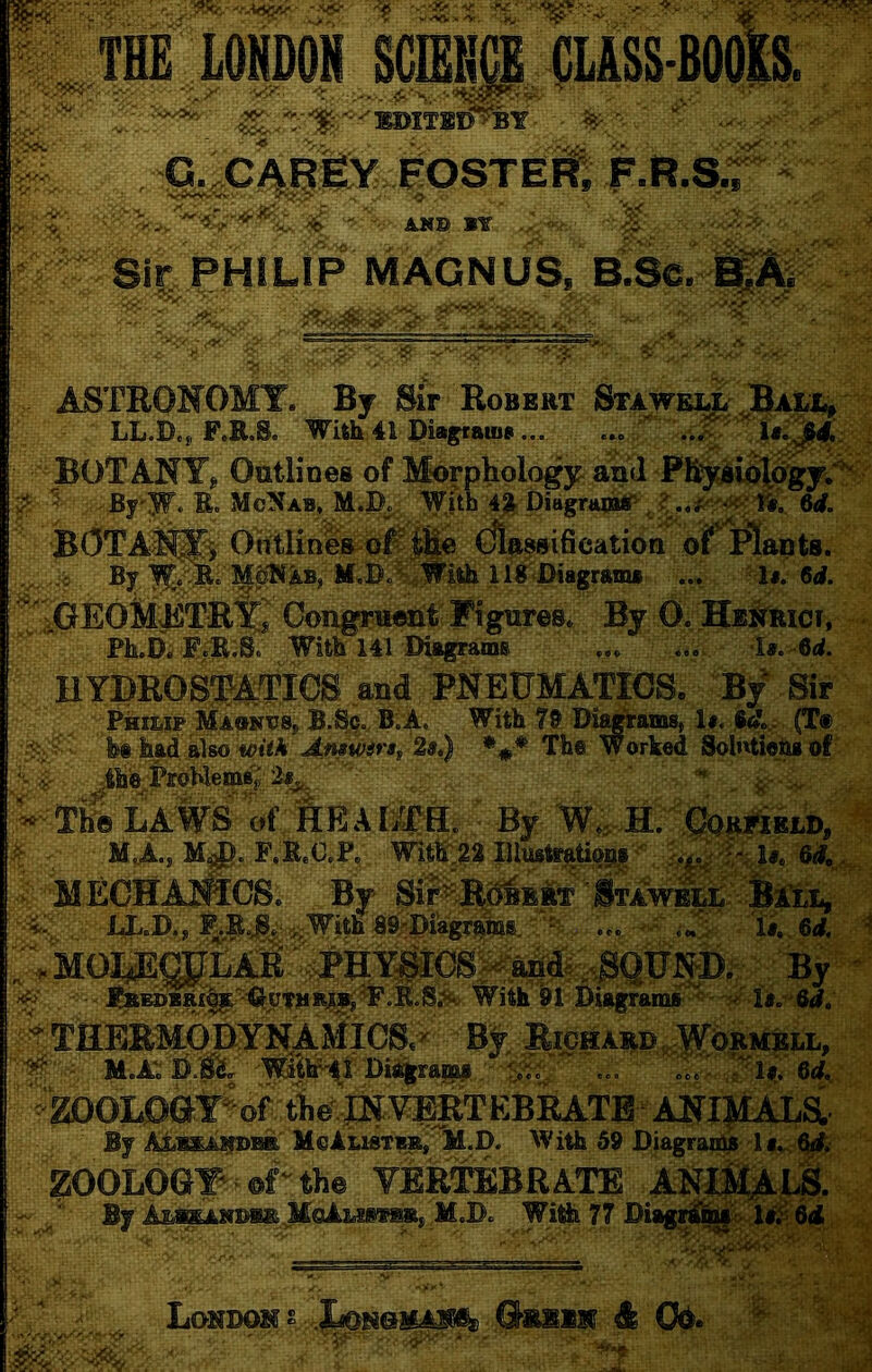 Wm MHDOH , ViS*. M-. ■ '■ - /':G.y>, ■ f- ■ '■ '-vr^^^Vv-'.'-'-'■ ■3^^'’  •y-.' ^ irt: - ANs (5LASS-B0|ra Sir PHILiP MAGNUS, B^Sc, ASTRONOMY. By Bir Robert Stawe^ JBali.^ LL.D., F.R.S. WUhAi P^ams ... \,^'^'\U^4,:^ BOTANYj Outlines of Mwphplogy and PE^uiXd^yw^: fr ^ -By'-Jf. R. McNab, M.I)^ WUh 6d. BOTA^® Orttlihes-of^^ (jla^sifieation o? Plants. :>-. -^'® % U^S)J^iWiik 1 i«''<Dia^ram» ■..; 'I*. 6<l. f^'^^GEOMjHlTR'^j Congruwit Figures. By 0. HiirBiCT, l». 6d. >. Ph.D. F/R;S. With 141 Diagrams HYBROSfATicS a^ PNEUMATICS. By Sir Philxp Ma»ntjs, B.Sc. RiA. With 79 Di^ams, 1#. «<?., (T® t fes hadi also *#* The Worked Solntiehsof lAProWemSy Wie LAWa’kAEAKetL ; By « ?: M.A.J M^. F.R.C.P, Wit^522IUiwte^tiq^ HmECHAJsScS. By Sii^Ktr STJtv^^'S^ Ja-.D., ... -/..i 'ii.,6* 1 ,;MOp:G[|EAit i^PHY^P:^^ By * ^ With’ 91 Diagram®'^- la.- 6<#. ^THEEMOBYNAMi BV EicHAitD«.WdRMBLL, ^ M.A:ii;it'' -w^i^^^^^ :c: yu:ed, -ZDOBOat^of tlie^lN Bj ALiEii^Ba McAlistb^^ AVith 59 Diagran^ ZOOLOGY^ @r the YERTEBRATE ANj||(^ ^  By Afca^»D*R. M.D. Wi^ 77 Dia^S^vJt^l^Siir, - ..: Londoh t .^s«0iLA^ a&lXM db C^.