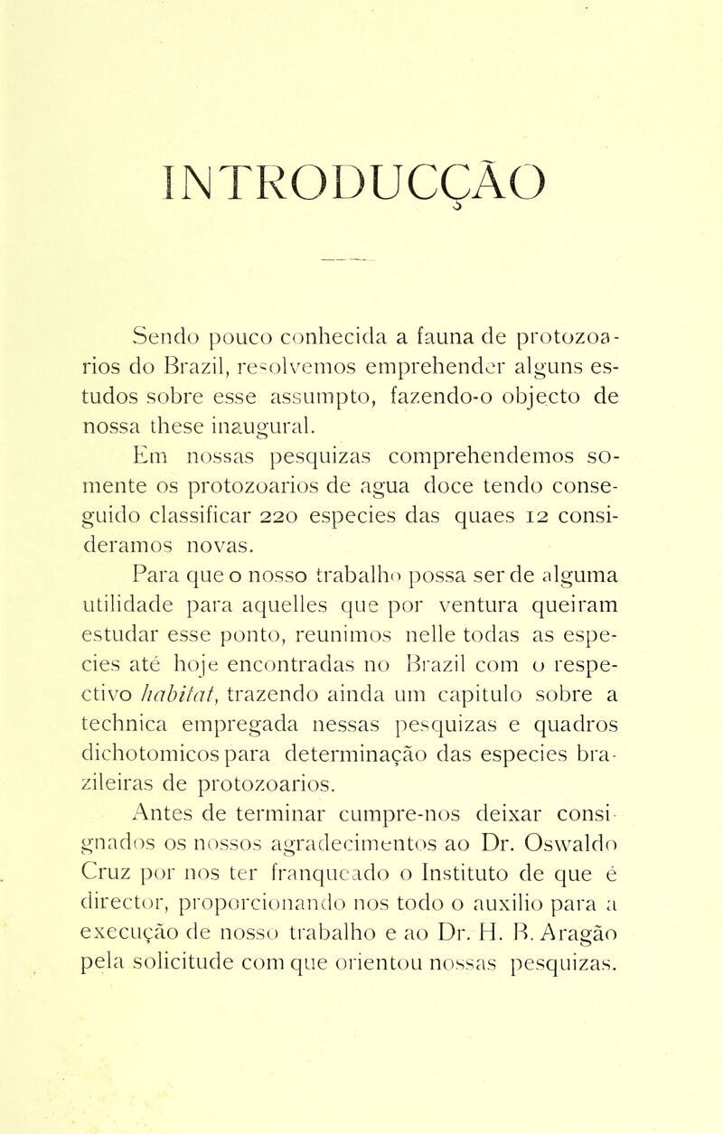 INTRODUCÇÀO Sendo pouco conhecida a fauna de protozoá- rios do Brazil, resolvemos emprehender alguns es- tudos sobre esse assumpto, fazendo-o objecto de nossa these inaugural. Em nossas pesquizas comprehendemos so- mente os protozoários de agua doce tendo conse- guido classificar 220 especies das quaes 12 consi- deramos novas. Para que o nosso trabalho possa ser de alguma utilidade para aquelles que por ventura queiram estudar esse ponto, reunimos nelle todas as espe- cies até hoje encontradas no Brazil com o respe- ctivo habitat, trazendo ainda um capitulo sobre a technica empregada nessas pesquizas e quadros dichotomicos para determinação das especies bra- zileiras de protozoários. Antes de terminar cumpre-nos deixar consi- gnados os nossos agradecimentos ao Dr. Oswaldo Cruz por nos ter franqueado o Instituto de que é director, proporcionando nos todo o auxilio para a execução de nosso trabalho e ao Dr. H. B. Aragão pela solicitude com que orientou nossas pesquizas.