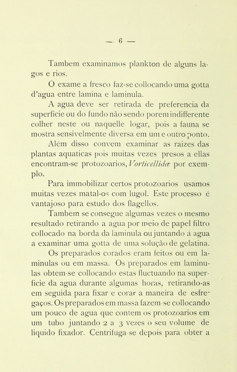Também examinamos plankton de alguns la- gos e rios. O exame a fresco faz-se collocando uma gotta d'agua entre lamina e laminula. A agua deve ser retirada de preferencia da superfície ou do fundo não sendo porem indifferente colher neste ou naquelle logar, pois a fauna se mostra sensivelmente diversa em um e outro ponto. Além disso convem examinar as raizes das plantas aquaticas pois muitas vezes presos a ellas encontram-se protozoários, Vorticellidce por exem- plo. Para immobilizar certos protozoários usamos muitas vezes matal-os com lugol. Este processo é vantajoso para estudo dos flagellos. Também se consegue algumas vezes o mesmo resultado retirando a agua por meio de papel filtro collocado na borda da laminula ou juntando á agua a examinar uma gotta de uma solução de gelatina. Os preparados corados eram feitos ou em la- minulas ou em massa. Os preparados em laminu- las obtem-se collocando estas fluctuando na super- fície da agua durante algumas horas, retirando-as em seguida para fixar e corar a maneira de esfre~ gaços. Os preparados em massa fazem-se collocando um pouco de agua que contem os protozoários em um tubo juntando 2 a 3 vezes o seu volume de liquido fixador. Centrifuga se depois para obter a