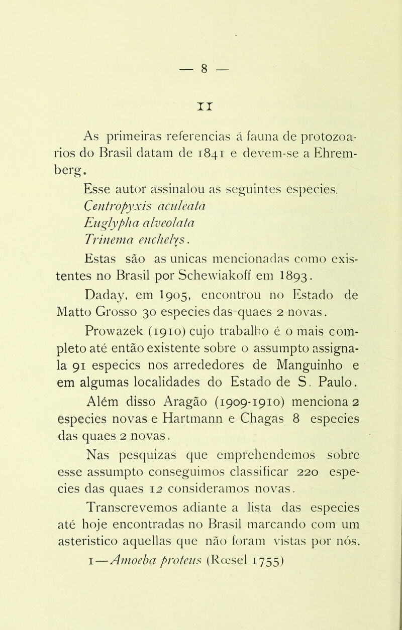 II As primeiras referencias á fauna de protozoá- rios do Brasil datam de 1841 e devem-se a Ehrem- berg. Esse autor assinalou as seguintes especies. Centropyxis aculeata Euglypha alvcolata Trinema enchelys. Estas são as únicas mencionadas como exis- tentes no Brasil por Schewiakoff em I893. Daday, em I905, encontrou no Estado de Matto Grosso 30 especies das quaes 2 novas. Prowazek (1910) cujo trabalho é o mais com- pleto até então existente sobre o assumpto assigna- la 91 especies nos arrededores de Manguinho e em algumas localidades do Estado de S. Paulo. Além disso Aragão (1909-1910) menciona 2 especies novas e Hartmann e Chagas 8 especies das quaes 2 novas. Nas pesquizas que emprehendemos sobre esse assumpto conseguimos classificar 220 espe- cies das quaes 12 consideramos novas. Transcrevemos adiante a lista das especies até hoje encontradas no Brasil marcando com um asteristico aquellas que não foram vistas por nós. i—Amoeba proteus (Roesel 1755)