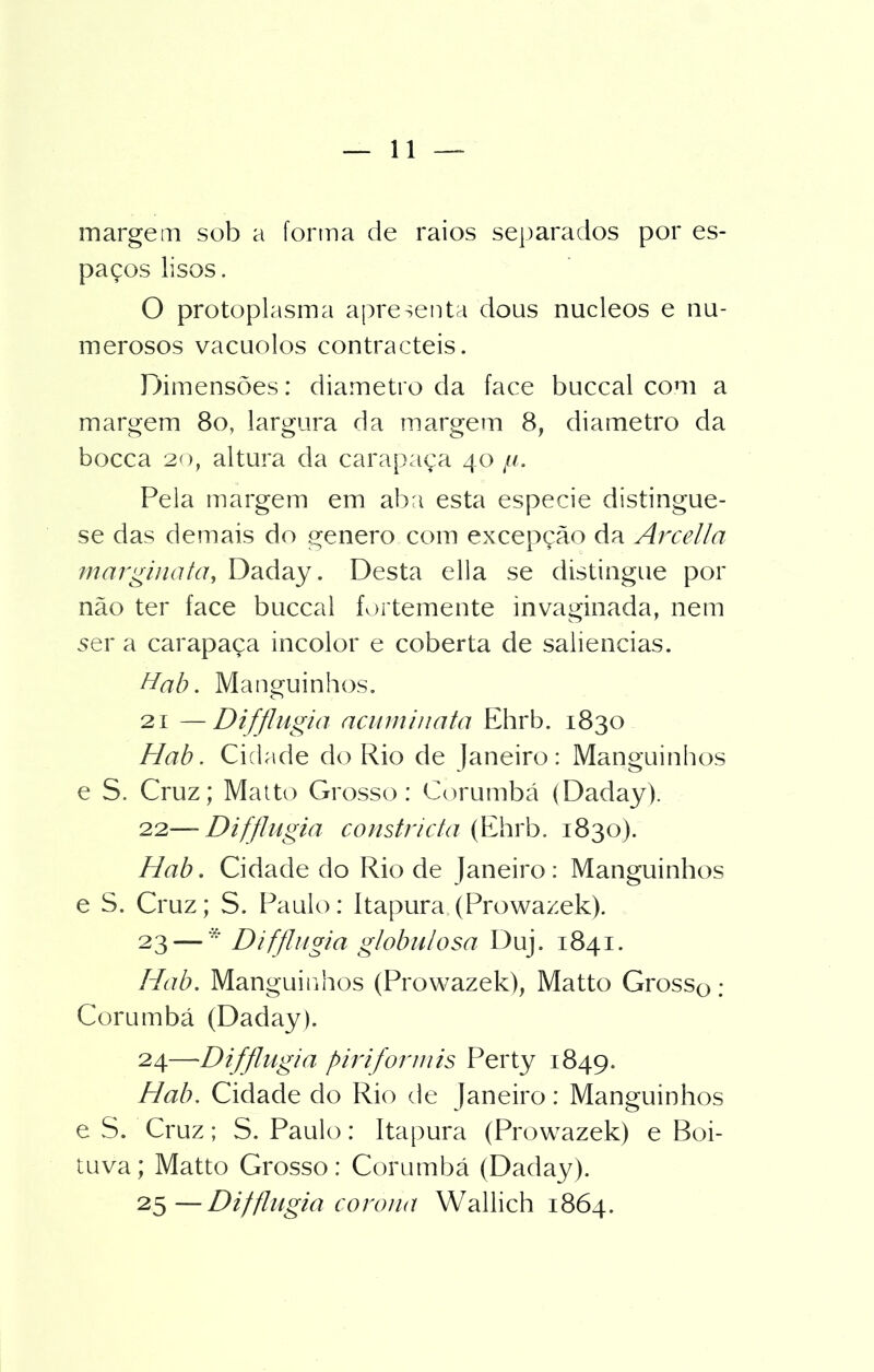margem sob a forma de raios separados por es- paços lisos. O protoplasma apresenta dous núcleos e nu- merosos vacuolos contracteis. Dimensões: diâmetro da face buccal com a margem 8o, largura da margem 8, diâmetro da bocca 20, altura da carapaça 40 //. Pela margem em aba esta especie distingue- se das demais do genero com excepção da Arcei Ia margina ta, Daday. Desta ella se distingue por não ter face buccal fortemente invaginada, nem ser a carapaça incolor e coberta de saliências. Hab. Manguinhos. 21 —Diffingia acnrninata Ehrb. 1830 Hab. Cidade do Rio de Janeiro: Manguinhos e S. Cruz; Matto Grosso: Corumbá (Daday). 22— Dif fingia constricta (Ehrb. 1830). Hab. Cidade do Rio de Janeiro: Manguinhos e S. Cruz; S. Paulo: Itapura (Prowazek). 23 — Difflngia globulosa Duj. 1841. Hab. Manguinhos (Prowazek), Matto Gross0 ; Corumbá (Daday). 24— -Difflngia piriformis Perty 1849. Hab. Cidade do Rio de Janeiro: Manguinhos e S. Cruz; S. Paulo: Itapura (Prowazek) e Boi- tuva; Matto Grosso: Corumbá (Daday). 25— Difflngia corona Wallich 1864.