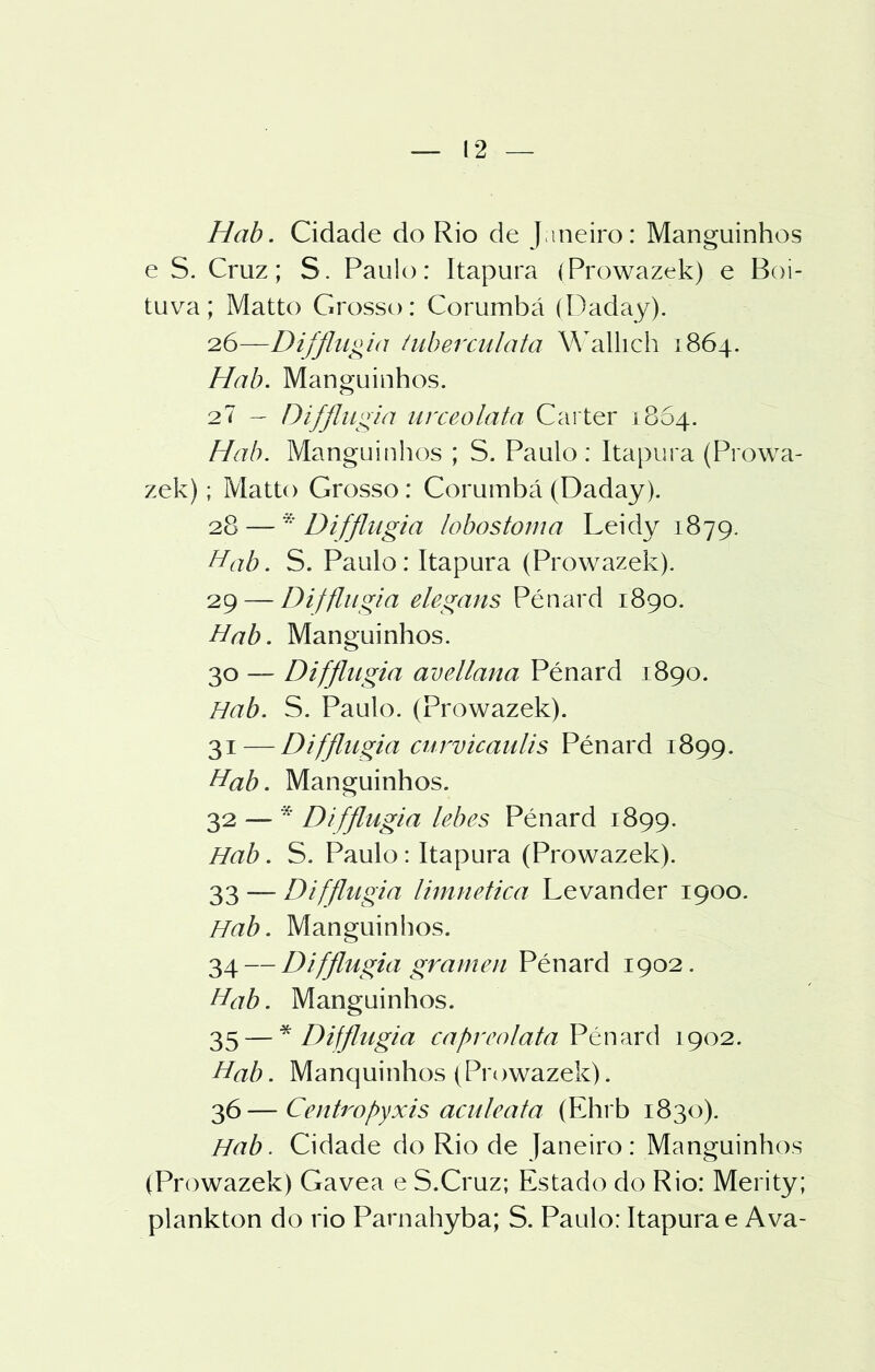 Hab. Cidade do Rio de Janeiro: Manguinhos e S. Cruz; S. Paulo: Itapura (Prowazek) e Boi- tuva; Matto Grosso: Corumbá (Daday). 26—Difflugia tuberculata Wallich 1864. Hab. Manguinhos. 27 - Difflugia nrceolata Cárter 1864. Hab. Manguinhos ; S. Paulo : Itapura (Prowa- zek) ; Matto Grosso: Corumbá (Daday). 28 — * Difflugia lobos tom a Leidy 1879. Hab. S. Paulo: Itapura (Prowazek). 29 — Difflugia elegans Pénard 1890. Hab. Manguinhos. 30 — Difflugia avellana Pénard 1890. Hab. S. Paulo. (Prowazek). 31 — Difflugia curvicaulis Pénard 1899. Hab. Manguinhos. 32 —  Difflugia lebes Pénard 1899. Hab. S. Paulo: Itapura (Prowazek). 33 — Difflugia limnetica Levander 1900. Hab. Manguinhos. 34 — Difflugia gramen Pénard 1902. Hab. Manguinhos. 35 — * Difflugia cafrcolataCPtwArà 1902. Hab. Manquinhos (Prowazek). 36—Centropyxis aculeata (Ehrb 1830). Hab. Cidade do Rio de Janeiro: Manguinhos (Prowazek) Gavea e S.Cruz; Estado do Rio: Merity; plankton do rio Parnahyba; S. Paulo: Itapura e Ava-
