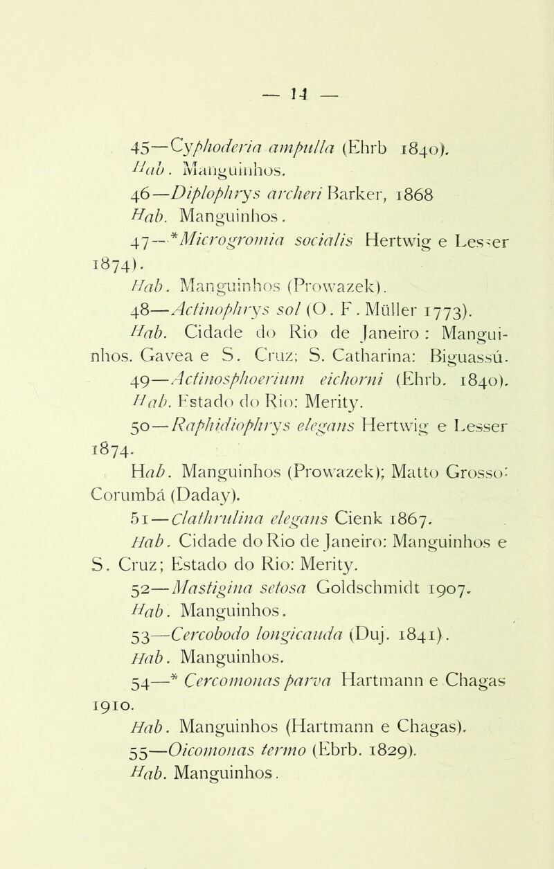 45—Cyphoderia ampulla (Ehrb 1840). Hab. Manguinhos. 416—Diplophrys archeri Barker, 1868 Hab. Manguinhos. 47— * Microgromia sociális Hertwig e Les^er 1874). Hab. Manguinhos (Prowazek). 48— Actinophrys sol (O. F. Müller 1773). Hab. Cidade do Rio de Janeiro : Mangui- nhos. Gavea e S. Cruz; S. Catharina: Biguassú. 49— Actinosphoerium eichorni íEhrb. 1840), Hab. Estado do Rio: Merity. 50— Raphidiophrys elegans Hertwig e Lesser 1874. Hab. Manguinhos (Prowazek); Matto Grosso' Corumbá (Daday). 5i — clathrulina elegans Cienk 1867. Hab. Cidade do Rio de Janeiro: Manguinhos e S. Cruz; Estado do Rio: Merity. 52— Mastigina setosa Goldschmidt 1907. Hab. Manguinhos. 53— Cercobodo longicauda (Duj. 1841) . Hab. Manguinhos. 54— * Çercomonas parva Hartmann e Chagas 1910. Hab. Manguinhos (Hartmann e Chagas). 55— Oicomonas termo (Ebrb. 1829). Hab. Manguinhos.