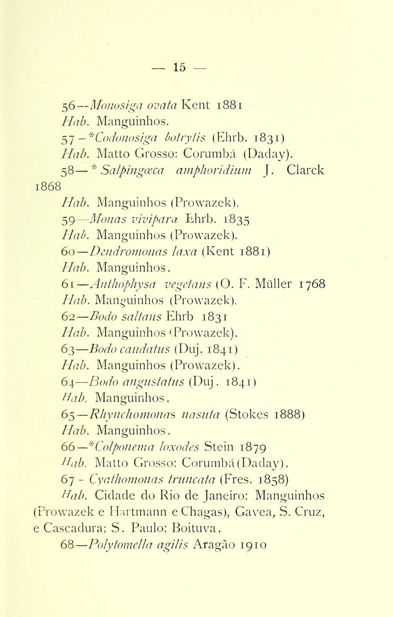 56—Mo no siga ova ta Kent 1881 Hab. Manguinhos. 57 — *Codonosiga botrytis (Ehrb. 1831) Hab. Matto Grosso: Corumbá (Daday). 58— Salpingoeca amphoridium J. Clarck 1868 Hab. Manguinhos (Prowazek). 59— Monas vivipara Ehrb. 1835 Hab. Manguinhos (Prowazek). 60— Dendromonas laxa (Kent 1881) Hab. Manguinhos. 61— Anthophysa vegetans (O. F. Müller 1768 Hab. Manguinhos (Prowazek). 62— Bodo saltans Ehrb 1831 Hab. Manguinhos (Prowazek). 63— Bodo caudatus (Duj. 1841) Hab. Manguinhos (Prowazek). 64— Bodo angustatus (Duj. 1841) Hab. Manguinhos. 65— Rhynchomonas nasuta (Stokes 1888) Hab. Manguinhos. 66— *Colponema loxodes Stein 1879 Hab. Matto Grosso: Corumbá (Daday). 67 - Cyathomonas trunca ta (Fres. 1858) Hab. Cidade do Rio de Janeiro: Manguinhos (Prowazek e Hartmann e Chagas), Gavea, S. Cruz, e Cascadura; S. Paulo: Boituva. 68—Po/y tomeiba agi lis Aragão 1910