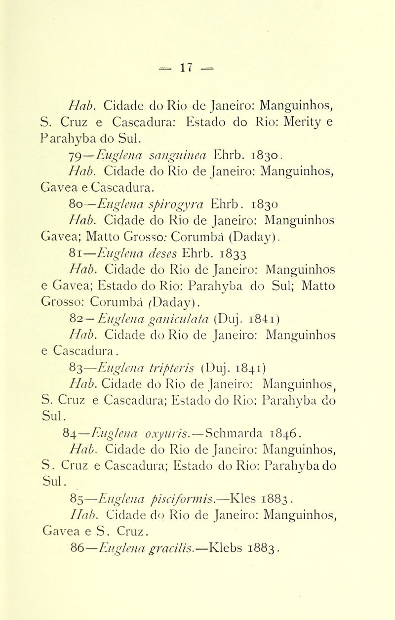 Hab. Cidade do Rio de Janeiro: Manguinhos, S. Cruz e Cascadura: Estado do Rio: Merity e Parahyba do Sul. 79— Euglena sanguínea Ehrb. 1830. Hab. Cidade do Rio de Janeiro: Manguinhos, Gavea e Cascadura. 80— Euglena spirogyra Ehrb. 1830 Hab. Cidade do Rio de Janeiro: Manguinhos Gavea; Matto Grosso: Corumbá (Daday). 81— Euglena deses Ehrb. 1833 Hab. Cidade do Rio de Janeiro: Manguinhos e Gavea; Estado do Rio: Parahyba do Sul; Matto Grosso: Corumbá (Daday). 82— Euglena ganicvilata (Duj. i84i) Hab. Cidade do Rio de Janeiro: Manguinhos e Cascadura. 83— Euglena tripferis (Duj. 1841) Hab. Cidade do Rio de Janeiro: Manguinhos S. Cruz e Cascadura; Estado do Rio: Parahyba do Sul. 84—Euglena oxyuris. — Schmarda 1846. Hab. Cidade do Rio de Janeiro: Manguinhos, S. Cruz e Cascadura; Estado do Rio: Parahyba do Sul. 85— Euglena piseiforinis.—Kles 1883 . Hab. Cidade do Rio de Janeiro: Manguinhos, Gavea e S. Cruz. 86— Euglena gracilis.—Klebs 1883.