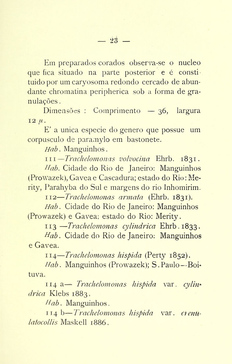 Etn preparados corados observa-se o núcleo que fica situado na parte posterior e é consti- tuido por um caryosoma redondo cercado de abun- dante chromatina peripherica sob a forma de gra- nulações . Dimensões : Comprimento — 36, largura 12 JLl. E’ a unica especie do genero que possue um corpúsculo de paramylo em bastonete. Hab. Manguinhos. ui—Trachelomonas volvocina Ehrb. 1831. Hab. Cidade do Rio de Janeiro: Manguinhos (Prowazek), Gaveae Cascadura; estado do Rio: Me- rity, Parahyba do Sul e margens do rio Inhomirim. 112— Trachelomonas armata (Ehrb. 1831). Hab. Cidade do Rio de Janeiro: Manguinhos (Prowazek) e Gavea; estado do Rio: Merity. 113— Trachelomonas cylindrica Ehrb. 1833. Hab, Cidade do Rio de Janeiro; Manguinhos e Gavea. 114— Trachelomonas hispida (Perty 1852). Hab. Manguinhos (Prowazek); S. Paulo--Boi* tuva. 114 a-— Trachelomonas hispida var. cylin* drica Klebs 1883, Hab. Manguinhos. 114 b— Trachelomonas hispida var. aenü- latocollis Maskell 1886.